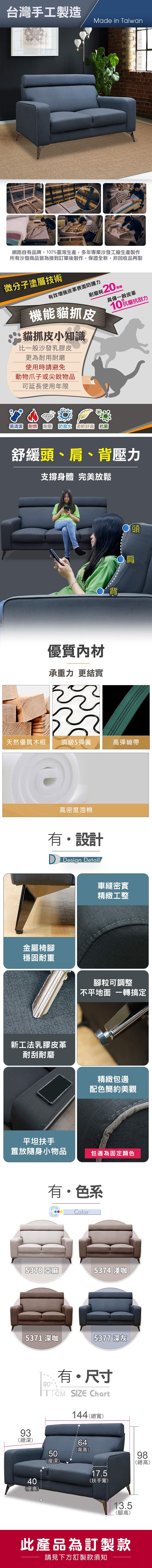 台灣手工製造Made in Taiwan網路自有品牌,100%臺灣生產,多年專業沙發工廠生產製作所有沙發商品皆為接到訂單後製作,保證全新,非回收品再製微分子塗層技術有效皮革表面防護力耐磨耗20機能貓抓皮貓抓皮小知識比一般沙發乳膠皮更為耐用耐磨使用時請避免動物爪子或尖銳物品具備一般皮革10抗磨抗刮力可延長使用年限易清潔 耐燃 耐磨防潑水 柔軟舒適 抗菌舒緩頭、肩、背壓力支撐身體 完美放鬆SSAR優質內材承重力 更結實頭肩背天然優質木框頂級S彈簧高彈繃帶高密度泡棉有設計 Design Detail車縫密實精緻工整金屬椅腳穩固耐重新工法乳膠皮革耐刮耐磨平坦扶手腳粒可調整不平地面 一轉搞定精緻包邊配色簡約美觀置放隨身小物品包邊為固定顏色有色系Color5378 亞麻537 淺咖5371 深咖93總深)9040(高)4座5377 深灰有・尺寸 SIZE Chart144(總寬)50(座深)64(背高)17.5(扶手寬)13.5(腳高)98(總高)此產品為訂製款請見下方訂製款須知