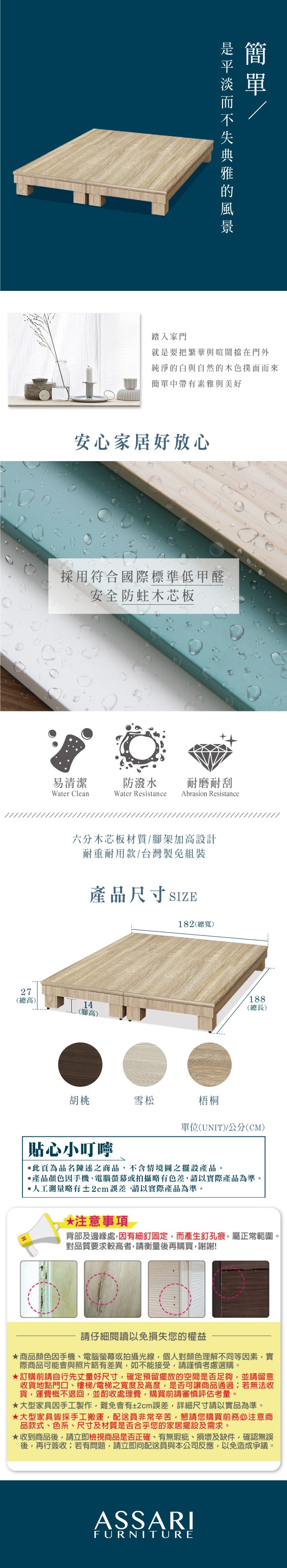 踏入家門簡就是要把繁華與喧鬧擋在門外純淨的白與自然的木色撲面而來簡單中帶有素雅與美好安心家居好放心採用符合國際標準低甲醛安全防蛀木芯板易清潔防潑水耐磨耐刮Water CleanWater Resistance Abrasion Resistance六分木芯板材質/腳架加高設計耐重耐用款/台灣製免組裝產品尺寸 SIZE182(總寬)27188(總高)(總長)14(腳高)胡桃雪松梧桐單位(UNIT)公分(CM)貼心小叮嚀此頁為品名陳述之商品不含情境圖之擺設產品。產品顏色手機、電腦螢幕或拍攝略有色差請以實際產品為準。人工測量略有±2cm誤差,請以實際產品為準。*注意事項背部及邊緣處,因有細釘固定,而產生釘孔痕,屬正常範圍。對品質要求較高者,請衡量後再購買,謝謝!請仔細閱讀以免損失您的權益商品顏色因手機、電腦螢幕或拍攝光線,個人對顏色理解不同等因素,實際商品可能會與照片略有差異,如不能接受,請謹慎考慮選購。訂購前請自行先丈量好尺寸,確定預留擺放的空間是否足夠,並請留意收貨地點門口、樓梯/電梯之寬度及高度,是否可讓商品通過若無法收貨,運費概不退回,並酌收處理費,購買前請審慎評估考量。大型家具因手工製作,難免會有±2cm誤差,詳細尺寸請以實品為準。★大型家具皆採手工搬運,配送員非常辛苦,懇請您購買前務必注意商品款式、色系、尺寸及材質是否合乎您的家居擺設及需求。★收到商品後,請立即檢視商品是否正確、有無瑕疵、損壞及缺件,確認無誤後,再行簽收;若有問題,請立即向配送員與本公司反應,以免造成爭議。ASSARIFURNITURE