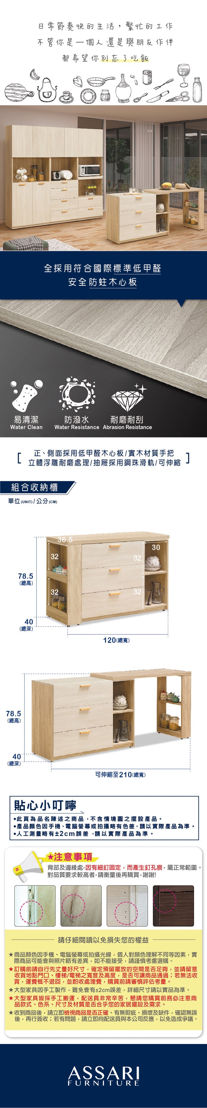 易清潔節奏快的生活繁忙的工作不管你是一個人還是與朋友作伴都希望你別忘了吃飯全採用符合國際標準低甲醛安全防蛀木心板防潑水 耐磨耐刮Water Clean Water Resistance Abrasion Resistance正、側面採用低甲醛木心板/實木材質手把立體浮雕耐磨處理/抽屜採用鋼珠滑軌/可伸縮組合收納櫃單位(UNIT)/公分(CM)36.532303278.5(總高)323278.5(總高)40(總深)40(總深)120(總寬)可伸縮至210(總寬)貼心小叮嚀此為品名陳述之商品不含情境圖之擺設。產品顏色手機、電腦螢幕或拍攝略有色差,請以實際產品為準。人工測量略有±2cm誤差,請以實際產品為準。*注意事項背部及邊緣處,因有細釘固定,而產生釘孔痕,屬正常範圍。對品質要求較高者,請衡量後再購買,謝謝!請仔細閱讀以免損失您的權益商品顏色因手機、電腦螢幕或拍攝光線,個人對顏色理解不同等因素,實際商品可能會與照片略有差異,如不能接受,請謹慎考慮選購。訂購前請自行先丈量好尺寸,確定預留擺放的空間是否足夠,並請留意收貨地點門口、樓梯/電梯之寬度及高度,是否可讓商品通過;若無法收貨,運費概不退回,並酌收處理費,購買前請審慎評估考量。大型家具因手工製作,難免會有±2cm誤差,詳細尺寸請以實品為準。大型家具皆採手工搬運,配送員非常辛苦,懇請您購買前務必注意商品款式、色系、尺寸及材質是否合乎您的家居擺設及需求。★收到商品後,請立即檢視商品是否正確、有無瑕疵、損壞及缺件,確認無誤後,再行簽收;若有問題,請立即向配送員與本公司反應,以免造成爭議。ASSARIFURNITURE