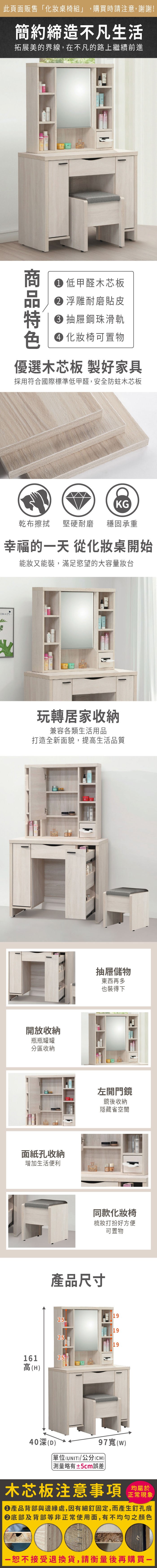 此頁面販售化桌椅組」,購買時請注意,謝謝!簡約締造不凡生活拓展美的界線,在不凡的路上繼續前進 低甲醛木芯板 浮雕耐磨貼皮 抽屜鋼珠滑軌 化妝椅可置物優選木芯板 製好家具採用符合國際標準低甲醛,安全防蛀木芯板KG乾布擦拭 堅硬耐磨 穩固承重幸福的一天 從化妝桌開始能妝又能裝,滿足慾望的大容量玩轉居家收納兼容各類生活用品打造全新面貌,提高生活品質開放收納瓶瓶罐罐分區收納面紙孔收納增加生活便利抽屜儲物東西再多也裝得下左開門鏡鏡後收納隱藏省空間同款化妝椅梳妝打扮好方便產品尺寸可置物192519251916125高(H)40深(D)97寬(W)(UNIT)/公分(CM))「略有±5cm誤差木芯板注意事項均屬於正常現象產品背部與邊緣處,因有細釘固定,而產生釘孔痕底部及背部等非正常使用面,有不均勻之顏色一恕不接受退換貨,請衡量後再購買