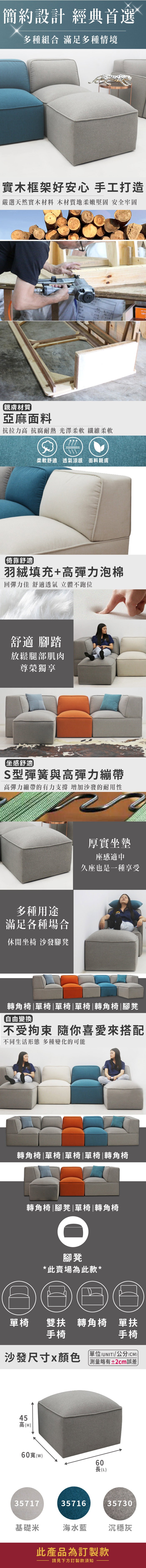 簡約設計 經典首選多種組合 滿足多種情境實木框架好安心 手工打造嚴選天然實木材料 木材質地柔嫩堅固 安全牢固101親膚材質亞麻面料抗拉力高 抗腐耐熱 光澤柔軟 纖維柔軟柔軟舒適透氣涼感 面料親膚倚靠舒適羽絨填充+高彈力泡棉回彈力佳 舒適透氣 立體不跑位舒適 腳踏放鬆腿部肌肉尊榮獨享坐感舒適S型彈簧與高彈力繃帶高彈力繃帶的有力支撐 增加沙發的耐用性多種用途滿足各種場合休閒坐椅 沙發腳凳厚實坐墊座感適中久座也是一種享受轉角椅單椅|單椅|單椅|轉角椅|腳凳自由變換不受拘束 隨你喜愛來搭配不同生活形態 多種變化的可能轉角椅|單椅|單椅|單椅|轉角椅轉角椅|腳凳|單椅|轉角椅腳凳*此賣場為此款*單椅手椅沙發尺寸x颜色雙扶轉角椅 單扶手椅單位(UNIT)/公分(CM)略有±2cm誤差45高(H)60寬(w)60長(L)357173571635730基礎米海水沉穩灰此產品為訂製款請見下方訂製款須知
