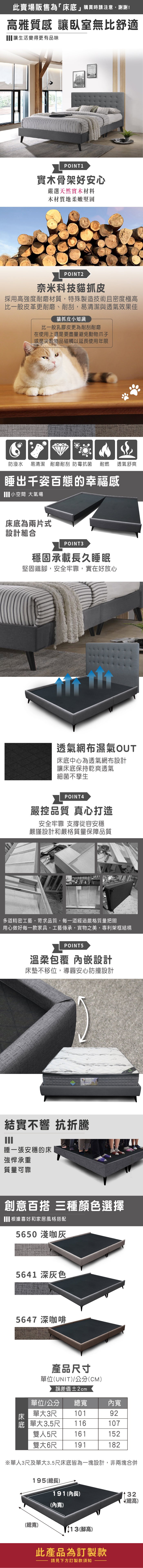 此賣場販售為「床」購買時請注意,謝謝!高雅質感 讓臥室無比舒適讓生活變得更有品味POINT 1實木骨架好安心嚴選天然實木材料木材質地柔嫩堅固POINT2奈米科技貓抓皮採用高強度耐磨材質,特殊製造技術且密度極高比一般皮革更耐磨、耐刮,易清潔與透氣效果佳貓抓皮小知識比一般乳膠皮更為耐刮耐磨在使用上還是要盡量避免動物爪子或是尖銳物品碰觸以延長使用年限防潑水易清潔 耐磨耐刮防霉抗菌耐燃 透氣舒爽睡出千姿百態的幸福感 小空間 氣場床底為兩片式設計組合POINT3穩固承載長久睡眠堅固鐵,安全牢靠,實在好放心透氣網布濕氣OUT床底中心為透氣網布設計讓床底保持乾爽透氣細菌不孳生POINT4嚴控品質 真心打造安全牢靠 從容安穩嚴謹設計和嚴格質量保障品質多道精密工藝,苛求品質,每一道經過嚴格質量把關用心做好每一款家具,工藝傳承,實物之美,專利架框結構POINT5溫柔包覆 內嵌設計床墊不移位,導圓安心防撞設計結實不響 抗折騰睡一張安穩的床強悍承重質量可靠創意百搭 三種顏色選擇 根據喜好和家居風格搭配5650 淺咖5641 深灰色5647 深咖啡床產品寸單位UNIT)/公分(CM)誤差值±2cm單位/公分單大3尺 101底 單大3.5尺總內寬92116107雙人5尺 161152雙大6尺 191182※單人3尺及單大3.5尺床底皆為一塊設計,非兩塊合併195(總長)191(內長)(內寬)(總寬)13(腳高)此產品為訂製款請見下方訂製款須知32(總高)