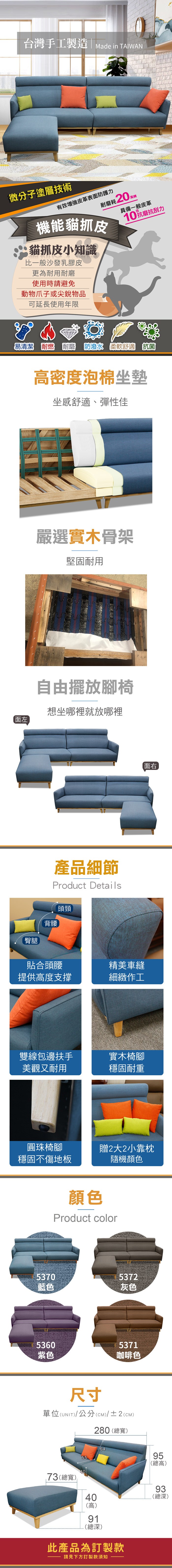 台灣手工製造  ade in TAIWAN微分子塗層技術機能貓抓皮有效皮革表面防護力耗20  M具備一般皮革10抗磨抗刮力貓抓皮小知識比一般沙發乳膠皮更為耐用耐磨使用時請避免動物爪子或尖銳物品可延長使用年限易清潔 耐燃 耐磨  柔軟舒適 抗菌密度泡棉坐墊坐感舒適、彈性佳嚴選實木骨架堅固耐用自由擺放腳椅面左想坐哪裡就放哪裡產品細節Product Details頭頸臀腿背腰貼合頭腰精美車縫提供高度支撐細緻作工雙線包邊扶手實木椅腳美觀又耐用穩固耐重面右圓珠椅腳穩固不傷地板贈2大2小靠枕隨機顏色5370顏色Product color5372藍色灰色53605371紫色咖啡色尺寸單位(UNIT)/公分(cm)/±2()280 (總寬)73(總寬)556495(總高)93(高)40高(總深)91(總深)此產品為訂製款請見下方訂製款須知