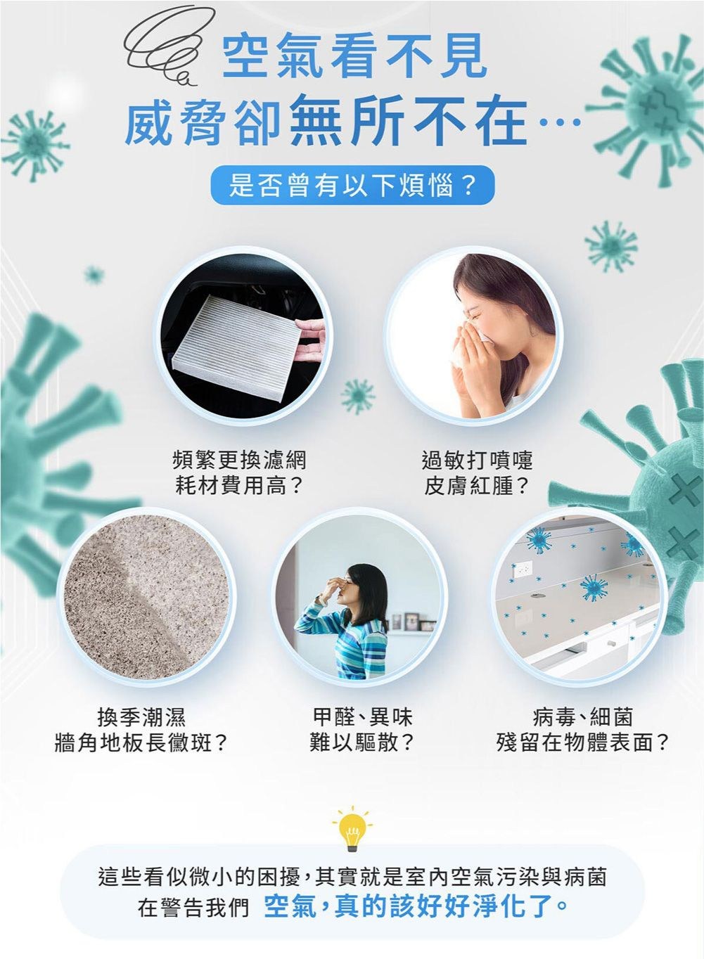 空氣看不見威脅卻無所不在…是否曾有以下煩惱?頻繁更換濾網過敏打噴嚏耗材費用高?皮膚紅腫?換季潮濕牆角地板長黴斑?甲醛異味難以驅散?病毒、細菌殘留在物體表面?這些看似微小的困擾,其實就是室內空氣污染與病菌在警告我們 空氣,真的該好好淨化了。