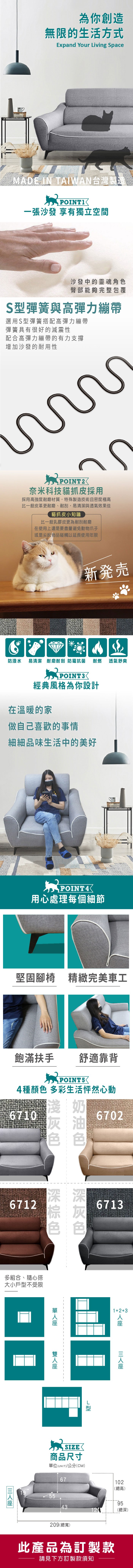為你創造無限的生活方式Expand Your iving SpaceMADE IN TAIWAN台灣製造POINT一張沙發 享有獨立空間沙發中的靈魂角色臀部能夠完整包覆S彈簧與高彈力繃帶選用S型彈簧搭配高彈力繃帶彈簧具有很好的減震性配合高彈力繃帶的有力支撐增加沙發的耐用性POINT奈米科技貓抓皮採用採用高強度耐磨材質,特殊製造技術且密度極高比一般皮革更耐磨、耐刮,易清潔與透氣效果佳貓抓皮小知識比一般乳膠皮更為耐刮耐磨在使用上還是要盡量避免動物爪子或是尖銳物品碰觸以延長使用年限新発売防潑水 易清潔 耐磨耐刮防霉抗菌耐燃透氣舒爽POINT3經典風格為你設計在溫暖的家做自己喜歡的事情細細品味生活中的美好POINT4用心處理每個細節堅固腳椅 精緻完美車工飽滿扶手舒適靠背 4種顏色 多彩生活怦然心動6710奶6702灰油色色6712深深多組合、隨心搭大小戶型不受限6713L型19SIZE商品尺寸單位(UNIT)/公分(CM)6712+3102(總高)559543(總深)209(總寬)此產品為訂製款請見下方訂製款須知