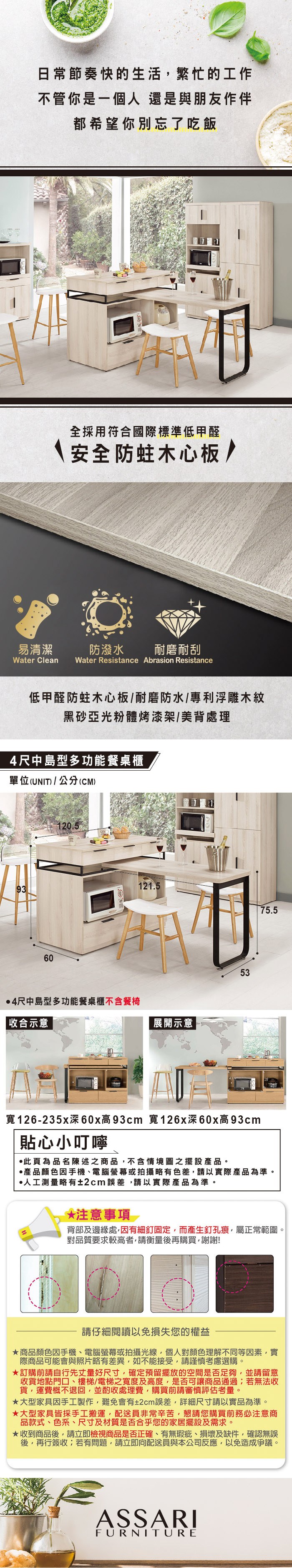 日常節奏快的生活繁忙的工作不管你是一個人 還是與朋友作伴都希望你別忘了吃飯全採用符合國際標準低甲醛安全防蛀木心板/易清潔防潑水 耐磨耐刮Water Clean Water Resistance Abrasion Resistance低甲醛防蛀木心板/耐磨防水/專利浮雕木紋黑亞光粉體烤漆架/美背處理4尺中島型多功能餐桌櫃單位(UNIT)/公分(CM)9360120.54尺中島型多功能餐桌櫃不含餐椅 收合示意121.5展開示意5375.5寬126-235x深60x高93cm 寬126x深60x高93cm貼心小叮嚀此為品名陳述之商品不含情境圖之擺設。產品顏色手機、電腦螢幕或拍攝略有色差,請以實際產品為準。人工測量略有±2cm誤差,請以實際產品為準。*注意事項背部及邊緣處,因有細釘固定,而產生釘孔痕,屬正常範圍。對品質要求較高者,請衡量後再購買,謝謝!請仔細閱讀以免損失您的權益商品顏色因手機、電腦螢幕或拍攝光線,個人對顏色理解不同等因素,實際商品可能會與照片略有差異,如不能接受,請謹慎考慮選購。訂購前請自行先丈量好尺寸,確定預留擺放的空間是否足夠,並請留意收貨地點門口、樓梯/電梯之寬度及高度,是否可讓商品通過;若無法收貨,運費概不退回,並酌收處理費,購買前請審慎評估考量。大型家具因手工製作,難免會有±2cm誤差,詳細尺寸請以實品為準。★大型家具皆採手工搬運,配送員非常辛苦,懇請您購買前務必注意商品款式、色系、尺寸及材質是否合乎您的家居擺設及需求。★收到商品後,請立即檢視商品是否正確、有無瑕疵、損壞及缺件,確認無誤後,再行簽收;若有問題,請立即向配送員與本公司反應,以免造成爭議。ASSARIFURNITURE