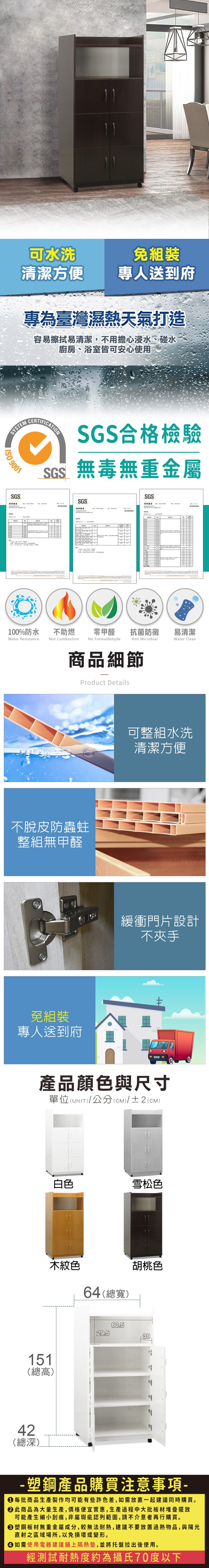 可水洗免組裝清潔方便專人送到府專為臺灣濕熱天氣打造容易擦拭易清潔,不用擔心浸水、碰水廚房、浴室皆可安心使用SYSTEM 9001SGS測試報告CERTIFICATIONSGS合格檢驗SGS無毒無重金屬SGS測試報告SGS6不助燃100%防水Water ResistanceNot Combustion零甲醛抗菌防黴易清潔Water CleanNo FormaldehydeAnti Microbial商品細節Product Details不脫皮防蟲蛀整組無甲醛免組裝專人送到府可整組水洗清潔方便緩衝門片設計不夾手產品顏色與尺寸單位(UNIT)/公分(CM)/±2(CM)白色雪松色木紋色64(總寬)151(總高)42(總深)胡桃色60.529.539-塑鋼產品購買注意事項- 每批商品生產製作均可能有些許色差,如需放置一起建議同時購買。 此商品為大量生產,價格便宜實惠,生產過程中大批板材堆疊擺放可能產生細小刮痕,非屬瑕疵認列範圍,請不介意者再行購買。塑鋼板材無重金屬成分,較無法耐熱,建議不要放置過熱物品,與陽光直射之區域場所,以免損壞或變形。 如需使用電器建議鋪上隔熱墊,並將托盤拉出後使用。經測試耐熱度約為攝氏70度以下