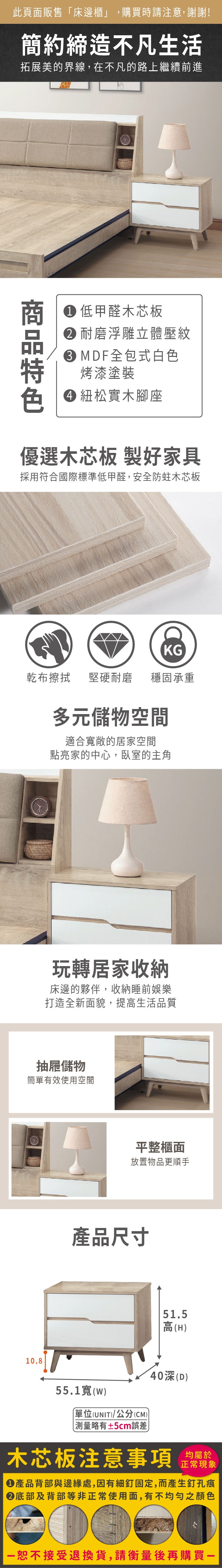 此頁面販售「床邊櫃」,購買時請注意,謝謝!簡約締造不凡生活拓展美的界線,在不凡的路上繼續前進 低甲醛木芯板 耐磨浮雕立體壓紋 MDF全包式白色烤漆塗裝 紐松實木腳座優選木芯板 製好家具採用符合國際標準低甲醛,安全防蛀木芯板KG乾布擦拭堅硬耐磨穩固承重多元儲物空間適合敞的居家空間點亮家的中心,臥室的主角玩轉居家收納床邊的夥伴,收納睡前娛樂打造全新面貌,提高生活品質抽屜儲物簡單有效使用空間10.8平整櫃面放置物品更順手產品尺寸51.5高(H55.1寬(W)單位(UNIT)/公分(CM)40(D)略有±5cm誤差)木芯板注意事項均屬於正常現象產品背部與邊緣處,因有細釘固定,而產生釘孔痕底部及背部等非正常使用面,有不均勻之顏色恕不接受退換貨,請衡量後再購買一