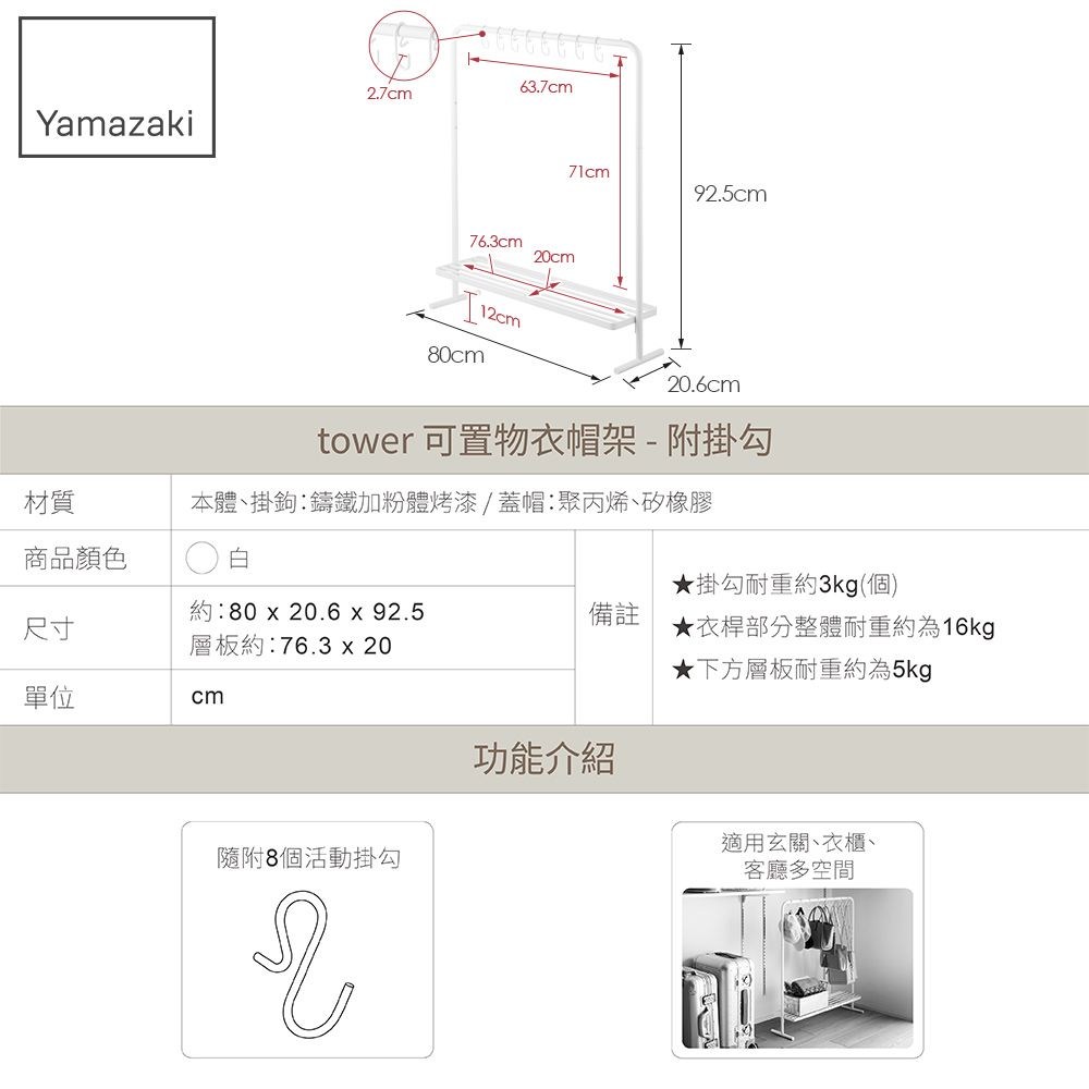 .7cmYamazaki63.7cm76.3cm20cm12cm80cm71cm92.5cm20.6cm材質tower 可置物衣帽架-附掛勾本體掛鉤鑄鐵加粉體烤漆蓋帽聚丙烯矽橡膠商品顏色白★掛勾耐重約3kg(個)尺寸約:80 x 20.6 x 92.5層板約:76.3 x 20備註★衣桿部分整體耐重約為16kg★下方層板耐重約為5kg單位cm隨附8個活動掛勾2功能介紹適用玄關、衣櫃、客廳多空間