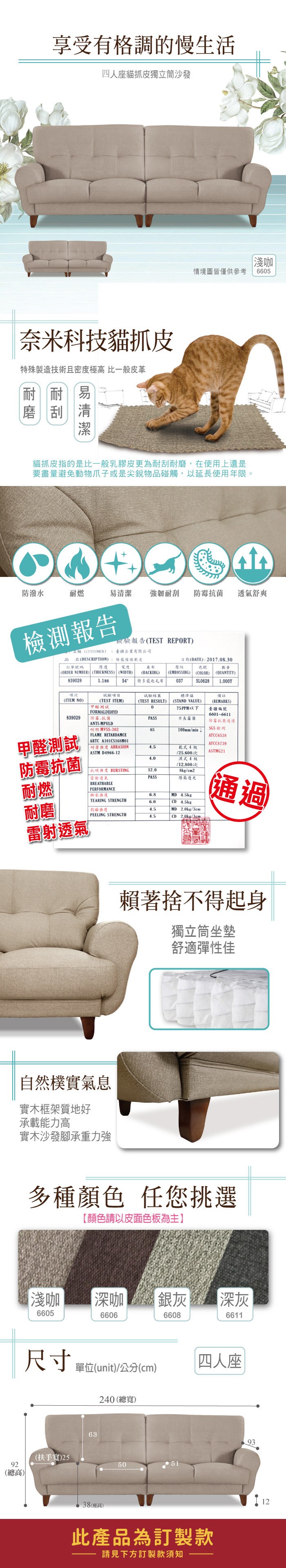享受有格調的慢生活四人座貓抓皮獨立筒沙發奈米科技貓抓皮特殊製造技術且密度極高 比一般皮革耐耐易磨刮清淺咖情境圖皆僅供參考665貓抓皮指的是比一般乳膠皮更為耐刮耐磨,在使用上還是要盡量避免動物爪子或是尖銳物品碰觸,以延長使用年限。防潑水耐燃易清潔 強韌耐刮 防霉菌透氣舒爽檢測報告名稱(CUSTOMER品名(DESCRIPTION訂單號碼 厚度檢驗報告(TEST REPORT臺企業有限公司維傢俱軟皮寬度(ORDER NUMBER) (THICKNESS) (WIDTH)839029(EMBOSSING)日期(DATE):2017.08.30基布(BACKIHG)壓紋色號(COLOR)數量(QUANTITY)54特多龍起毛布0375L06281.000Y備註項次項目試驗結果標準值(ITEM NO)(TEST ITEM)甲醛測試(TEST RESULT)0(STAND VALUE)75PPM以下FORMALDEHYD(REMARKS)臺疆編號6601-6611839029防霉.抗菌PASS長霉菌甲醛測試ANTI-MPULD耐燃 MVSS-302防霉抗菌通過65100mmmin ↓SGS檢測FLAME RETARDAMCEATCC6538ARTC A101CS168M01ATCC8739耐磨 ABRASION4.5乾式4級 ASTM D4966-12/25.600次ASTMG21防霉抗菌4.0濕式4級/12.800次抗破 BURSTING12.08kg/cm2雷射透氣PASS燈箱透光耐燃BREATHABLEPERFORMANCE 撕裂6.8TEARING STRENGTH6.0MD 4.5kgCD 4.5kg耐磨通過4.5MD 2.0kg/3cmPEELING STRENGTH4.5CD2.0kg/3cm雷射透氣自然樸實氣息實木框架質地好承載能力高實木沙發腳承重力強賴著捨不得起身獨立筒坐墊舒適彈性佳多種顏色 任您挑選【顏色請以皮面色板為主】淺咖 深咖 銀灰深灰6605660666086611尺寸 單位(unit)/公分(cm)240(總寬)(扶手)2592(總高)6338(座高)50|四人座此產品為訂製款請見下方訂製款須知9312