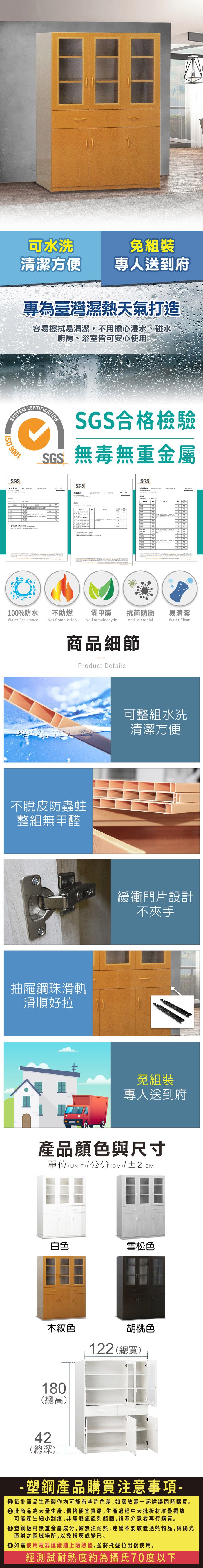 可水洗免組裝清潔方便專人送到府專為臺灣濕熱天氣打造容易擦拭易清潔,不用擔心浸水、碰水廚房、浴室皆可安心使用SYSTEM 9001SGS測試CERTIFICATIONSGS合格檢驗SGS無毒無重金屬SGSSGS100%防水Water Resistance不助燃Not Combustion零甲醛 抗菌防黴易清潔No FormaldehydeAnti MicrobialWater Clean商品細節Product Details不脫皮防蟲蛀整組無甲醛抽屜鋼珠滑軌滑順好拉可整組水洗清潔方便緩衝門片設計不夾手免組裝專人送到府產品顏色與尺寸單位(UNIT)/公分(CM)/±2(CM)白色雪松色木紋色180(總高)胡桃色122 (總寬)42(總深)- 塑鋼產品購買注意事項- 每批商品生產製作均可能有些許色差,如需放置一起建議同時購買。 此商品為大量生產,價格便宜實惠,生產過程中大批板材堆疊擺放可能產生細小刮痕,非屬瑕疵認列範圍,請不介意者再行購買。 塑鋼板材無重金屬成分,較無法耐熱,建議不要放置過熱物品,與陽光直射之區域場所,以免損壞或變形。 如需使用電器建議鋪上隔熱墊,並將托盤拉出後使用。經測試耐熱度約為攝氏70度以下