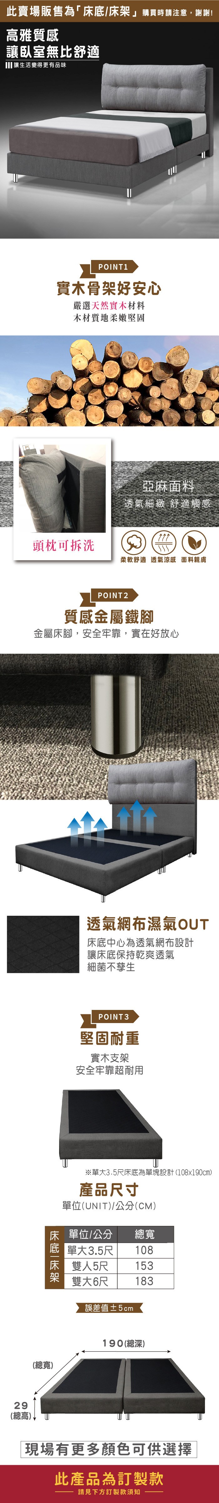 此賣場販售為「床底/床架 」購買時請注意,謝謝!高雅質感讓臥室無比舒適讓生活變得更有品味29POINT1實木骨架好安心嚴選天然實木材料木材質地柔嫩堅固亞麻面料透氣細緻 舒適觸感頭枕可拆洗柔軟舒適透氣涼感 面料親膚POINT2質感金屬鐵腳金屬床腳,安全牢靠,實在好放心透氣網布濕氣OUT床底中心為透氣網布設計讓床底保持乾爽透氣細菌不孳生POINT3堅固耐重實木支架安全牢靠超耐用※單大3.5尺床底為單塊設計(108x190cm)產品尺寸單位(UNIT)/公分(CM)床 單位/公分總寬 單大3.5尺108床 雙人5尺 153雙大6尺誤差值±2cm183(總寬)190(總深)(總高)現場有更多顏色可供選擇此產品為訂製款請見下方訂製款須知