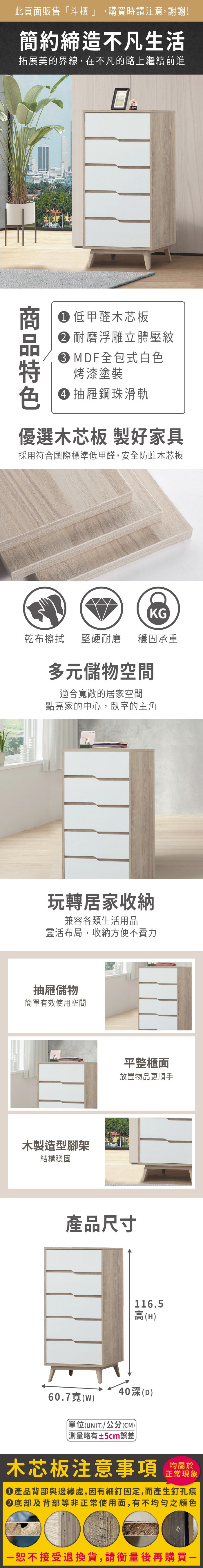 此頁面販售「斗櫃」,購買時請注意,謝謝!簡約締造不凡生活拓展美的界線,在不凡的路上繼續前進NY 低甲醛木芯板 耐磨浮雕立體壓紋MDF全包式白色烤漆塗裝 抽屜鋼珠滑軌優選木芯板 製好家具採用符合國際標準低甲醛,安全防蛀木芯板KG乾布擦拭堅硬耐磨穩固承重多元儲物空間適合寬敞的居家空間點亮家的中心,臥室的主角玩轉居家收納兼容各類生活用品靈活布局,收納方便不費力抽屜儲物簡單有效使用空間木製造型腳架結構穩固平整櫃面放置物品更順手產品尺寸116.5高(H40(D60.7寬(w)單位(UNIT)/公分(CM)) 測量略有±5cm誤差)木芯板注意事項正常現象產品背部與邊緣處,因有細釘固定,而產生釘孔痕底部及背部等非正常使用面,有不均勻之顏色恕不接受退換貨,請衡量後再購買一