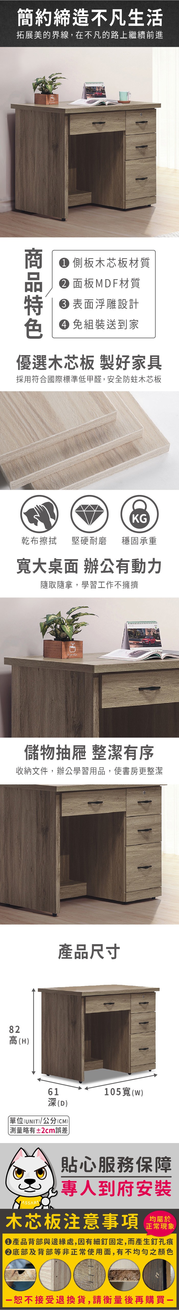 簡約締造不凡生活拓展美的界線,在不凡的路上繼續前進 側板木芯板材質 面板MDF材質表面浮雕設計 組裝送到家優選木芯板 製好家具採用符合國際標準低甲醛,安全防蛀木芯板KG乾布擦拭堅硬耐磨 穩固承重大桌面 辦公有動力隨取隨拿,學習工作不擁擠82儲物抽屜 整潔有序收納文件,辦公學習用品,使書房更整潔高(H產品尺寸61深(D)單位(UNIT)/公分(CM)測量略有±2cm誤差105寬(w)貼心服務保障專人到府安裝木芯板注意事項正常現象產品背部與邊緣處,因有細釘固定,而產生釘孔痕底部及背部等非正常使用面,有不均勻之顏色恕不接受退換貨,請衡量後再購買一