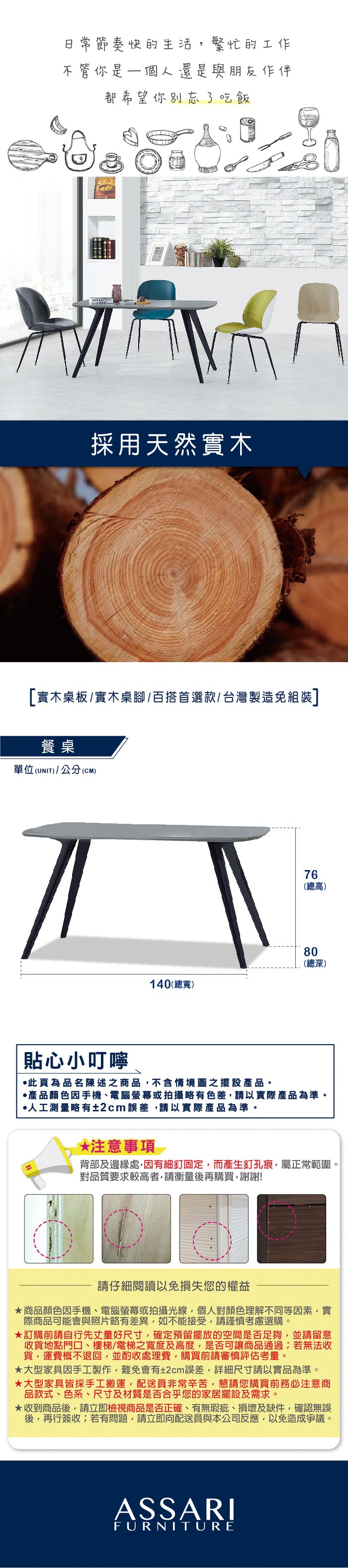 節奏快的生活繁忙的工作不管你是一個人還是與朋友作伴都希望你別忘了吃飯採用天然實木[實木桌板/實木桌腳/百搭首選款/台灣製造免組裝]餐桌單位(UNIT)/公分(CM)76(總高)80(總深)140(總寬)貼心小叮嚀此為品名陳述之商品不含情境圖之擺設產品。產品顏色手機、電腦螢幕或拍攝略有色差請以實際產品為準。人工測量略有±2cm誤差,請以實際產品為準。*注意事項背部及邊緣處,有細釘固定,而產生釘孔痕,屬正常範圍。對品質要求較高者,請衡量後再購買,謝謝!請仔細閱讀以免損失您的權益商品顏色因手機、電腦螢幕或拍攝光線,個人對顏色理解不同等因素,實際商品可能會與照片略有差異,如不能接受,請謹慎考慮選購。訂購前請自行先丈量好尺寸,確定預留擺放的空間是否足夠,並請留意收貨地點門口、樓梯/電梯之寬度及高度,是否可讓商品通過若無法收貨,運費概不退回,並酌收處理費,購買前請審慎評估考量。大型家具因手工製作,難免會有±2cm誤差,詳細尺寸請以實品為準。大型家具皆採手工搬運,配送員非常辛苦,懇請您購買前務必注意商品款式、色系、尺寸及材質是否合乎您的家居擺設及需求。★收到商品後,請立即檢視商品是否正確、有無瑕疵、損壞及缺件,確認無誤後,再行簽收;若有問題,請立即向配送員與本公司反應,以免造成爭議。ASSARIFURNITURE