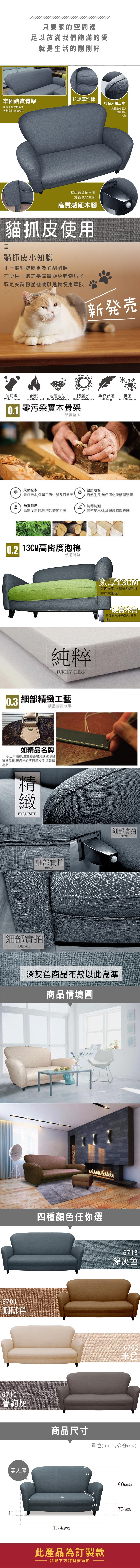 只要家的空間裡足以放滿我們飽滿的愛就是生活的剛剛好牢固結實骨架13CM厚泡棉符合人體工學松木骨架支撐6板材密封結實堅固靠枕隨著個人體重貼合人體時尚造型硬木腳高質感又牢固高質感硬木腳貓抓皮使用貓抓皮小知識比一般乳膠皮更為耐刮耐磨在使用上還是要盡量避免動物爪子或是尖銳物品碰觸以延長使用年限新発売易清潔耐燃耐磨耐刮防潑水柔軟舒適抗菌Soft ToughAnti MicrobialWater Clean Flame Retardant Abrasion Resistance Water Resistance0.1 零污染骨架結實堅固天然松木健康環保天然松木,保留了原生態及自然美自然生長,無任何化學藥劑殘留結實耐用 防霉防潮高密度木材,經得起時間折騰高密度木材,經得起時間折騰 13CM高密度泡棉舒適耐坐純粹PURELY CLEAN0.3 細部工藝精品的高水準如精品名牌手工車,注重細節雕刻講究沙發質感品質,讓您坐的不只是沙發,還是藝術品精緻EXQUISITE細部實拍DETAIL細部實拍DETAIL激厚13CM軟硬適中,不易變形,使用壽命大幅提升硬實木角支撐度高,不易變形,刮傷地板細部實拍DETAIL深灰色商品布紋以此為準商品情境圖6701咖啡色四種顏色任你選6710簡約灰商品尺寸雙人座6713深灰色6702單位(UNIT)/公分(CM)5590(總高)5094139 (總寬)2870(總深)此產品為訂製款請見下方訂製款須知
