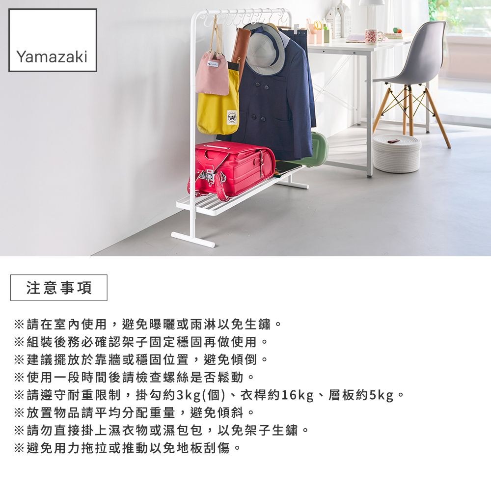 Yamazaki注意事項請在室內使用,避免曝曬或雨淋以免生鏽。※組裝後務必確認架子固定穩固再做使用。※建議擺放於靠牆或穩固位置,避免傾倒。※使用一段時間後請檢查螺絲是否鬆動。※請遵守耐重限制,掛勾約3kg(個)、衣桿約16kg、層板約5kg。※放置物品請平均分配重量,避免傾斜。※請勿直接掛上濕衣物或濕包包,以免架子生鏽。※避免用力拖拉或推動以免地板刮傷。