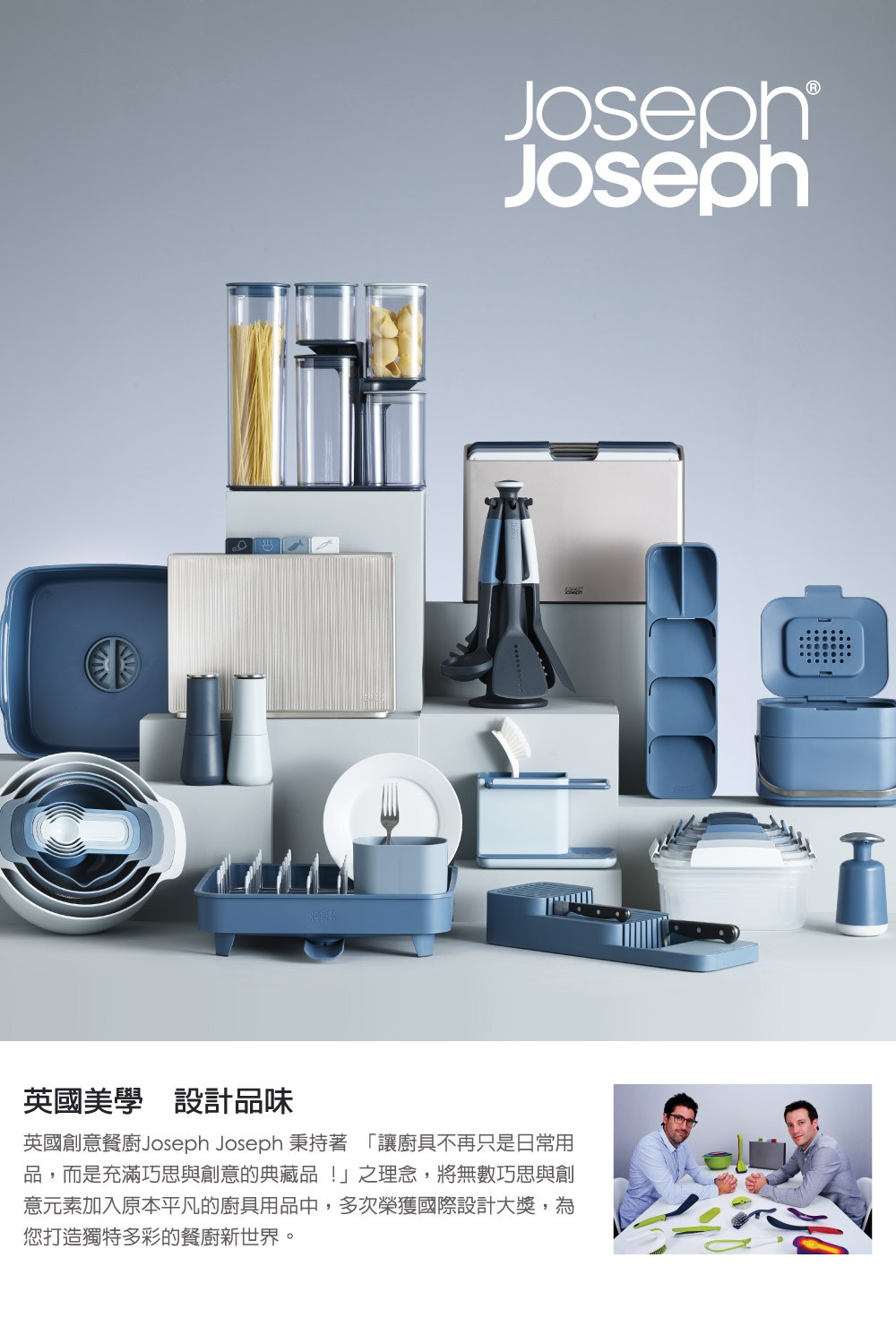 英國美學 設計品味 英國創意餐廚Joseph Joseph秉持著 讓廚具不再只是日常用 品,而是充滿巧思與創意的典藏品之理念,將無數巧思與創 意元素加入原本平凡的廚具用品中,多次榮獲國際設計大獎,為 您打造獨特多彩的餐廚新世界。
