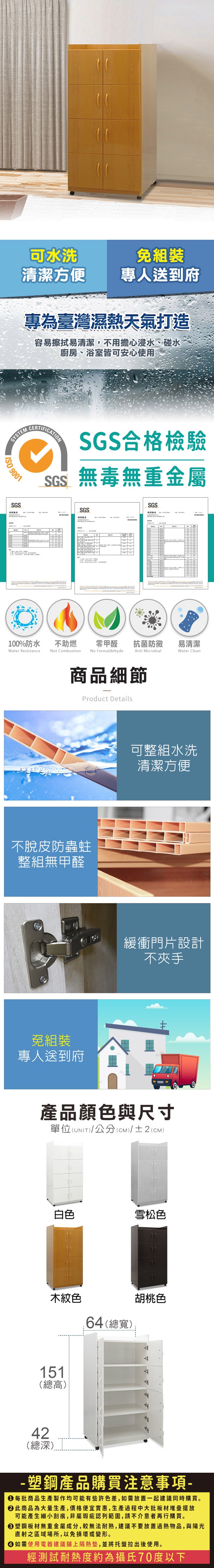 可水洗組裝清潔方便專人送到府專為臺灣濕熱天氣打造容易擦拭易清潔,不用擔心浸水、碰水廚房、浴室皆可安心使用SYSTEM 9001SGSCERTIFICATIONSGS合格檢驗SGS無毒無重金屬SGS測試報告SGS測試報告100%防水Water Resistance不助燃Not Combustion零甲醛抗菌防黴易清潔Anti MicrobialWater CleanNo Formaldehyde商品細節Product Details不脫皮防蟲蛀整組無甲醛免組裝專人送到府可整組水洗清潔方便緩衝門片設計不夾手產品顏色與尺寸單位(UNIT)/公分(CM)/±2(CM)白色雪松色木紋色64(總寬)胡桃色151(總高)42(總深)- 塑鋼產品購買注意事項- 每批商品生產製作均可能有些許色差,如需放置一起建議同時購買。 此商品為大量生產,價格便宜實惠,生產過程中大批板材堆疊擺放可能產生細小刮痕,非屬瑕疵認列範圍,請不介意者再行購買。塑鋼板材無重金屬成分,較無法耐熱,建議不要放置過熱物品,與陽光直射之區域場所,以免損壞或變形。 如需使用電器建議鋪上隔熱墊,並將托盤拉出後使用。經測試耐熱度約為攝氏70度以下
