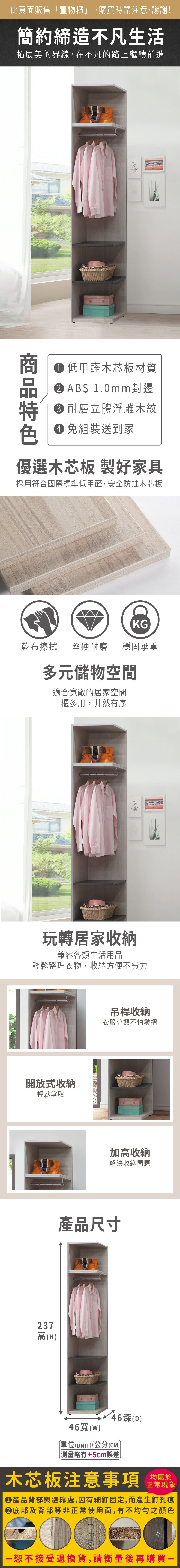 此頁面販售「置物櫃」,購買時請注意,謝謝!簡約締造不凡生活拓展美的界線,在不凡的路上繼續前進 低甲醛木芯板材質 ABS 1.0mm封邊 耐磨立體浮雕木紋 組裝送到家優選木芯板 製好家具採用符合國際標準低甲醛,安全防蛀木芯板乾布擦拭KG堅硬耐磨 穩固承重多元儲物空間適合寬敞的居家空間櫃多用,井然有序玩轉居家收納兼容各類生活用品輕鬆整理衣物,收納方便不費力開放式收納輕鬆拿取237高(H吊桿收納衣服分類不怕皺褶加高收納解決收納問題產品尺寸46(D)46寬(w)單位(UNIT)/公分(CM))測量略有±5cm誤差)木芯板注意事項均屬於正常現象產品背部與邊緣處,因有細釘固定,而產生釘孔痕底部及背部等非正常使用面,有不均勻之顏色一恕不接受退換貨,請衡量後再購買一