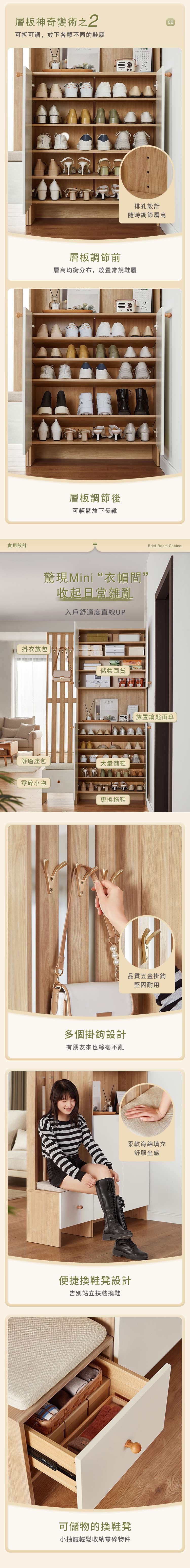層板神奇變術之2可拆可調,放下各類不同的鞋履實用設計排孔設計隨時調節層高層板調節前層高均衡分布,放置常規鞋履層板調節後可輕鬆放下長靴驚現Mini“衣帽間收起日常雜亂入戶舒適度直線UP 掛衣放包儲物囤貨CE舒適座包大量儲鞋零碎小物更換拖鞋多個掛鉤設計有朋友來也絲毫不亂便捷換鞋凳設計告別站立扶牆換鞋可儲物的換鞋凳小抽屜輕鬆收納零碎物件02Brief Room Cabinet放置鑰匙雨傘品質五金掛鉤堅固耐用柔軟海綿填充舒服坐感