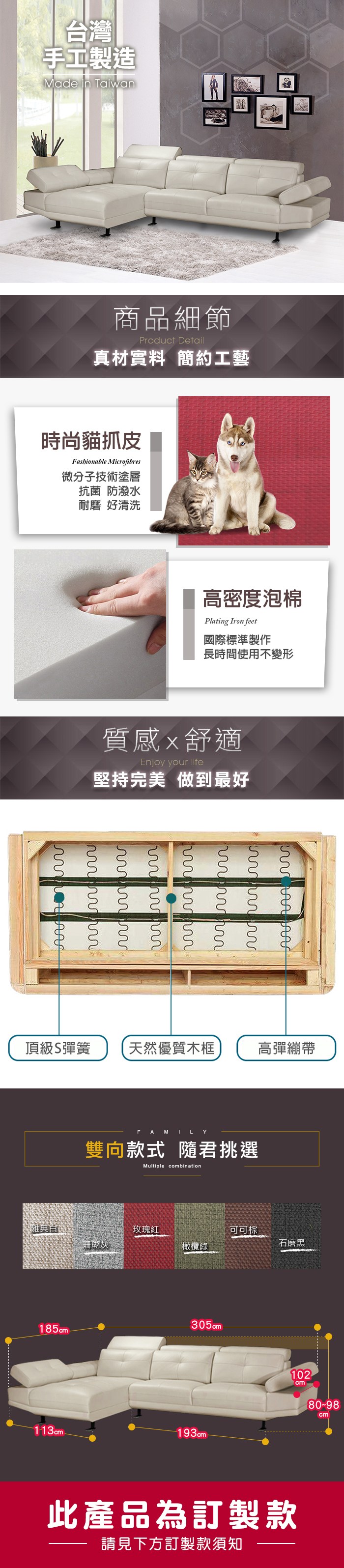 台灣手工製造Made in Taian商品細節Product Detail真材實料 簡約工藝時尚貓抓皮Fashionable Microfibres微分子技術塗層抗菌 防潑水耐磨 好清洗高密度泡棉Plating Iron feet國際標準製作長時間使用不變形質感舒適Enjoy your life堅持完美 做到最好 w頂級彈簧天然優質木框高彈繃帶FAMILY雙向款式 隨君挑選Multiple combination雅典玫瑰可可棕珊瑚灰石磨黑橄欖綠185cm305cm-113cm -193cm102cm80-98cm此產品為訂製款請見下方訂製款須知