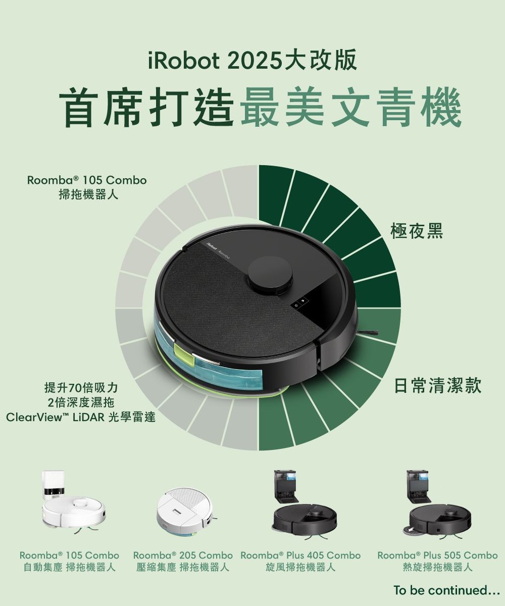 iRobot 2025大改版首席打造最美文青機Roomba ® 105 Combo掃拖機器人極夜黑提升70倍吸力2倍深度濕拖ClearView LiDAR 光學雷達日常清潔款Roomba ® 105 Combo自動集塵 掃拖機器人Roomba ® 205 Combo Roomba ® Plus 405 Combo壓縮集塵 掃拖機器人旋風掃拖機器人Roomba ® Plus 505 Combo熱旋掃拖機器人To be continued...