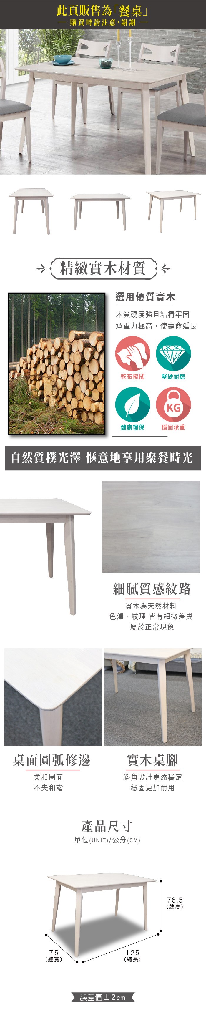 此頁販售為「餐桌」 購買時請注意,謝謝精緻實木材質選用優質實木木質硬度強且結構牢固承重力極高,使壽命延長乾布擦拭 堅硬耐磨KG健康環保 穩固承重自然質樸光澤 愜意地享用聚餐時光細膩質感紋路實木為天然材料色澤,紋理 皆有細微差異屬於正常現象桌面圓弧修邊實木桌腳柔和圓面不失和諧斜角設計更添穩定穩固更加耐用產品尺寸單位(UNIT)/公分(CM)75125(總寬)(總長)誤差值±2cm76.5(總高)