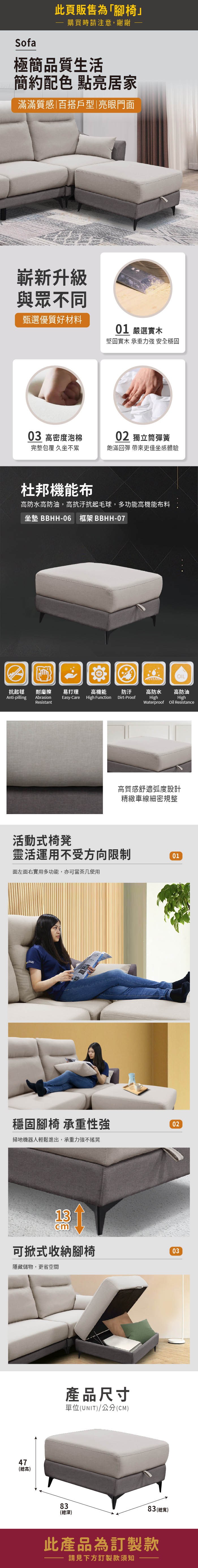 Sofa此頁販售為「腳椅購買時請注意,謝謝 -極簡品質生活簡約配色 點亮居家滿滿質感|百搭戶型|亮眼門面嶄新升級與眾不同甄選優質好材料01 嚴選實木堅固實木 承重力強 安全穩固03 高密度泡棉02 獨立筒彈簧完整包覆 久坐不累飽滿回彈 帶來更佳坐感體驗杜邦機能布高防水高防油,高抗汙抗起毛球,多功能高機能布料坐墊 BBHH-06 框架 BBHH-07OIL抗起毬耐磨擦易打理高機能 防汙高防水高防油Anti-pillingAbrasionEasy-CareHigh FunctionDirt-ProofHighHighResistantWaterproofOil Resistance活動式椅凳高質感舒適弧度設計精緻車線細密規整靈活運用不受方向限制01面左面右實用多功能,亦可當茶几使用穩固腳椅 承重性強掃地機器人輕鬆進出,承重力強不搖晃02cm可掀式收納腳椅03隱藏儲物,更省空間47(總高)產品尺寸單位(UNIT)/公分(CM)83(總深)83 (總寬)此產品為訂製款請見下方訂製款須知