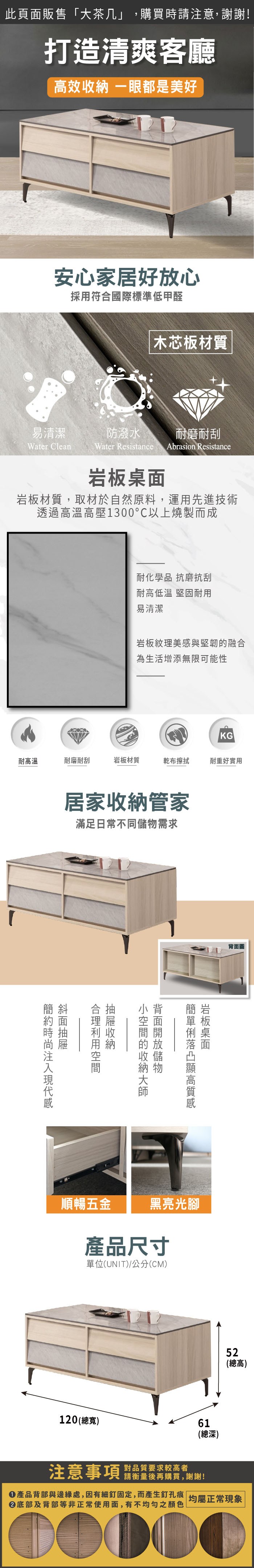 此頁面販售「大茶几」,購買時請注意,謝謝!打造清爽客廳效 一眼都是美好安心家居好放心採用符合國際標準低甲醛木芯板材質易清潔防潑水耐磨耐刮Water CleanWater Resistance Abrasion Resistance岩板材質,取材於自然原料,運用先進技術透過高溫高壓1300以上燒製而成耐化學品 抗磨抗刮耐高低溫 堅固耐用易清潔岩板紋理美感與堅韌融合為生活增添無限可能性KG耐高溫耐磨耐刮岩板材質乾布擦拭耐重好實用居家管家滿足日常不同需求簡斜岩板桌面高的收納儲物收納順暢五金黑亮光腳產品尺寸單位(UNIT)/公分(CM)120 (總寬)背面圖注意事項對品質要求較高者請衡量後再購買,謝謝!61(總深)52(總高)產品背部與邊緣處,因有細釘固定,而產生釘孔痕 |均屬正常現象底部及背部等非正常使用面,有不均勻之顏色