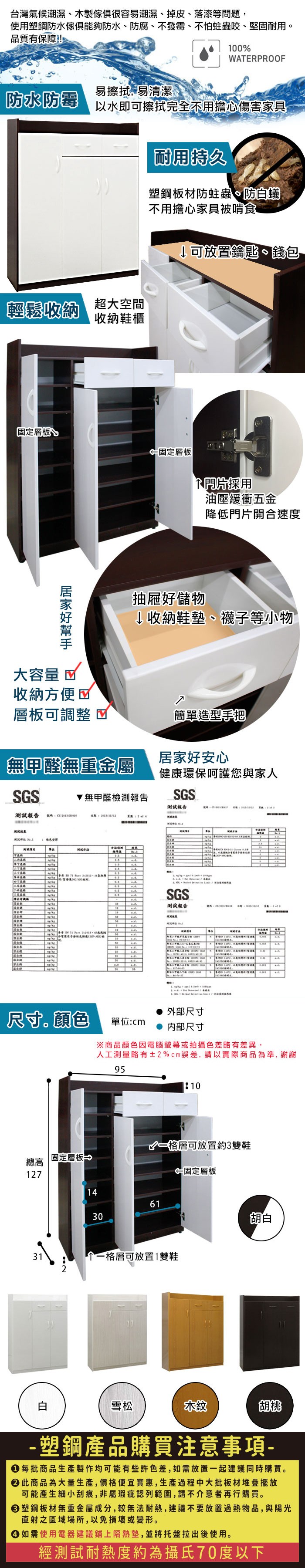 台灣氣候潮濕木製很容易潮濕、掉皮、落漆等問題,使用塑鋼防水傢俱能夠防水、防腐、不發霉、不怕蛀蟲咬、堅固耐用品質有保障!100ERPROOF易擦拭,易清潔防水防霉以水即可擦拭完全不用擔心傷害家具耐用持久塑鋼板材防蛀蟲、防蟻不用擔心家具被啃食輕鬆收納 超大空間收納鞋櫃↓可放置鑰匙、錢包固定層板 固定層板大容量 採用油壓緩衝五金降低門片開合速度抽屜好儲物↓收納鞋墊、襪子等小物收納方便層板可調整簡單造型手把無甲醛無重金屬居家好安心健康環保呵護您與家人G無甲醛檢測報告GS報告報告 號碼   測試STSSSGS測試報告W            外部尺寸尺寸。顏色單位: 内部尺寸※商品顏色因電腦螢幕或拍攝色差略有差異,人工測量略有±2%cm誤差,請以實際商品為準,謝謝9510A格層可放置約3雙鞋總高固定層板127←固定層板14613031一格層可放置1雙鞋胡白白雪松木紋胡桃- 塑鋼產品購買注意事項- 每批商品生產製作均可能有些許色差,如需放置一起建議同時購買。 此商品為大量生產,價格便宜實惠,生產過程中大批板材堆疊擺放可能產生細小刮痕,非屬瑕疵認列範圍,請不介意者再行購買。塑鋼板材無重金屬成分,較無法耐熱,建議不要放置過熱物品,與陽光直射之區域場所,以免損壞或變形。 如需使用電器建議鋪上隔熱墊,並將托盤拉出後使用。經測試耐熱度約為攝氏70度以下