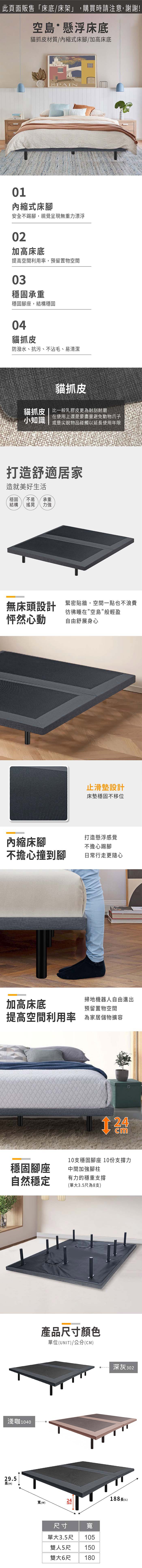 此頁面販售「床底/床架」,購買時請注意,謝謝!空島懸浮床底貓抓皮材質/縮式床腳/加高床底SPAIN01內縮式床腳安全不踢腳,視覺呈現無重力漂浮02加高床底提高空間利用率,預留置物空間03穩固承重穩固腳座,結構穩固04貓抓皮防潑水、抗污、不沾毛、易清潔貓抓皮貓抓皮比一般乳膠皮更為耐刮耐磨小知識在使用上還是要盡量避免動物爪子或是尖銳物品碰觸以延長使用年限打造舒適居家造就美好生活穩固 不易 承重結構搖晃 力強無床頭設計 緊密貼牆,空間一點也不浪費怦然心動彷彿睡在空島般輕盈自由舒展身心止滑墊設計床墊穩固不移位內縮床腳打造懸浮感覺不擔心踢腳不擔心撞到腳日常行走更隨心加高床底掃地機器人自由進出預留置物空間提高空間利用率 為家居儲物cm10支穩固腳座 10份支撐力穩固腳座中間加強腳柱自然穩定有力的穩重支撐(單大3.5尺為8支)淺米咖104029.5高(H)產品尺寸顏色單位(UNIT)/公分(CM)(W)深灰30224188長(L)尺寸寬單大3.5尺105雙人5尺150雙大6尺 180