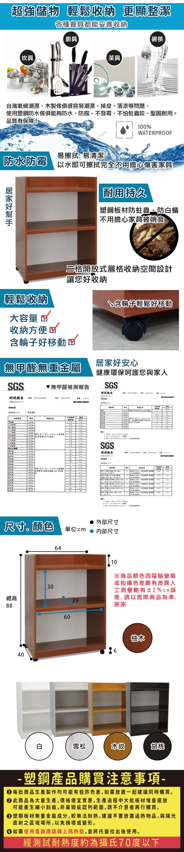 超強儲物 輕鬆收納 更顯整潔各種餐具都能妥善收納廚具碗筷【炊具【茶具台灣氣候潮濕、木製很容易潮濕、掉皮、落漆等問題使用塑鋼防水傢俱防水、防腐、不發霉、不怕蛀蟲咬、堅固耐用。品質有保障!00WPOOF易擦拭,易清潔防水防霉以水即可擦拭完全不用擔心傷害家具耐用持久塑鋼板材防蛀蟲、防蟻不用擔心家具被啃食二格開放式層格收納空間設計讓您好收納輕鬆收納↘含輪子輕鬆好移動大容量 收納方便含輪子好移動無甲醛無重金屬居家好安心健康環保呵護您與家人SGS無甲醛檢測報告SGS測試報告測試報告 號碼ERRRSGS測試報告 T  A%    , 1    外部尺寸尺寸顏色單位:cm 内部尺寸6430總高398840白6010※商品顏色因電腦螢幕或拍攝色差略有差異人工測量略有±2%cm差,請以實際商品為準,謝謝柚木雪松木紋胡桃- 塑鋼產品購買注意事項- 每批商品生產製作均可能有些許色差,如需放置一起建議同時購買。 此商品為大量生產,價格便宜實惠,生產過程中大批板材堆疊擺放可能產生細小刮痕,非屬瑕疵認列範圍,請不介意者再行購買。 塑鋼板材無重金屬成分,較無法耐熱,建議不要放置過熱物品,與陽光直射之區域場所,以免損壞或變形。 如需使用電器建議鋪上隔熱墊,並將托盤拉出後使用。經測試耐熱度約為攝氏70度以下
