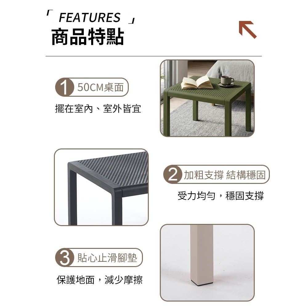 FEATURES商品特點 50CM桌面擺在室內、室外皆宜 貼心止滑腳墊保護地面,減少摩擦 加粗支撐 結構穩固受力均勻,穩固支撐