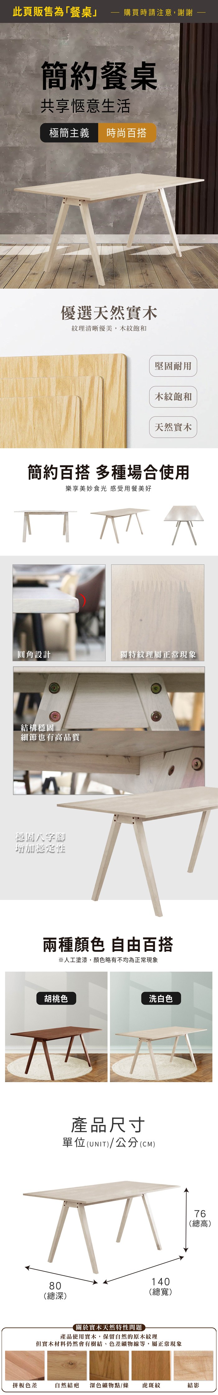 此頁販售為「餐桌購買時請注意,謝謝簡約餐桌共享愜意生活極簡主義 時尚百搭優選天然實木紋理清晰優美,木紋飽和堅固耐用木紋飽和天然實木簡約百搭 多種場合使用樂享美妙食光 感受用餐美好圓角設計獨特紋理屬正常結構穩固細節也有高品質穩固八字腳增加穩定性兩種顏色 自由百搭※人工塗漆,顏色略有不均為正常現象胡桃色80洗白色產品尺寸單位(UNIT)/公分(CM)(總深)140(總寬)關於實木天然特性問題產品使用實木,保留自然的原木紋理但實木材料仍然會有樹結、色差礦物線等,屬正常現象76(總高)拼板色差自然結疤 深色礦物點/條虎斑紋結影