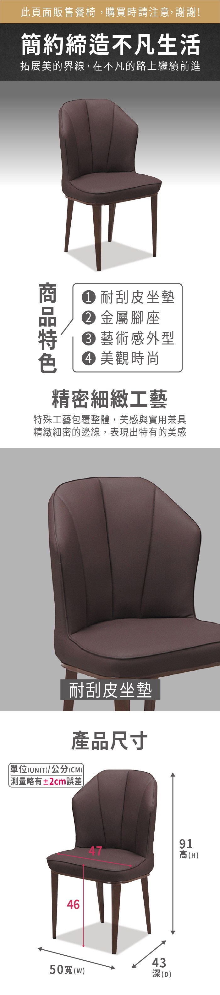 此頁面販售餐椅,購買時請注意,謝謝!簡約締造不凡生活拓展美的界線,在不凡的路上繼續前進 耐刮皮坐墊 金屬腳座 藝術感外型 美觀時尚精密細緻工藝特殊工藝包覆整體美感與實用兼具精緻細密的邊線,表現出特有的美感耐刮皮坐墊產品尺寸單位(UNIT/公分(CM))略有±2cm誤差64750寬()91高(H)443深(D)