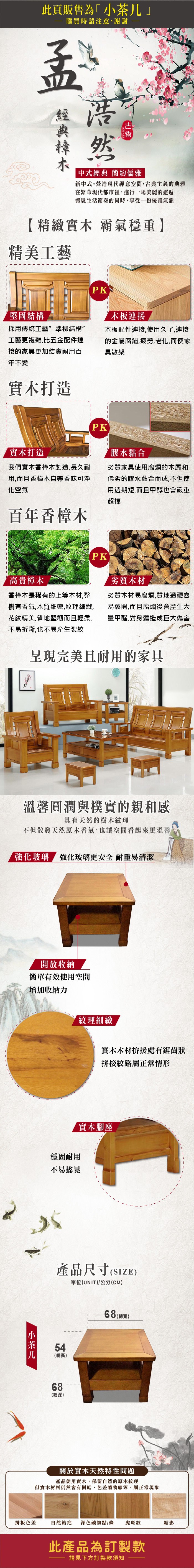 此頁販售為·購買時請注意謝謝孟浩然中式經典 簡約儒雅新中式。營造現代禪意空間古典主義的典雅在繁華現代都市裡,進行一場美麗的邂逅體驗生活節奏的同時,享受一份優雅氣韻【精緻實木 霸氣穩重】精美工藝堅固結構PK木板連接採用傳統工藝準柳結構”工藝更複雜,比五金配件連接的家具更加結實耐用百年不變木板配件連接,使用久了,連接的金屬腐鏽,疲勞,老化,而使家具散架實木打造PK實木打造我們實木香樟木製造,長久耐用,而且香樟木自帶香味可淨化空氣百年香樟木膠水黏合劣質家具使用腐爛的木屑和低劣的膠水黏合而成,不但使用週期短,而且甲醇也會嚴重超標高貴樟木香樟木是稀有的上等木材,整樹有香氣,木質細密,紋理細緻,花紋精美,質地堅韌而且輕柔,不易折斷,也不易產生裂紋PK劣質木材劣質木材易腐爛,質地過硬容易裂開,而且腐爛後會產生大量甲醛,對身體造成巨大傷害呈現完美且耐用的家具溫馨圓潤與樸實的親和感具有天然的樹木紋理不但散發天然原木香氣,也讓空間看起來更溫馨「玻璃 強化玻璃更安全 耐重易清潔開放收納簡單有效使用空間增加收納力紋理細緻實木木材拚接處有鋸齒狀拼接紋路屬正常情形小茶几穩固耐用不易搖晃實木腳座產品尺寸(SIZE)單位(UNIT)/公分(CM)54(總高)68(總深)68 (總寬關於實木天然特性問題產品使用實木,保留自然的原木紋理但實木材料仍然會有樹結、色差礦物線等,屬正常現象拼板色差自然結疤 深色礦物點/條虎斑紋結影此產品為訂製款請見下方訂製款須知