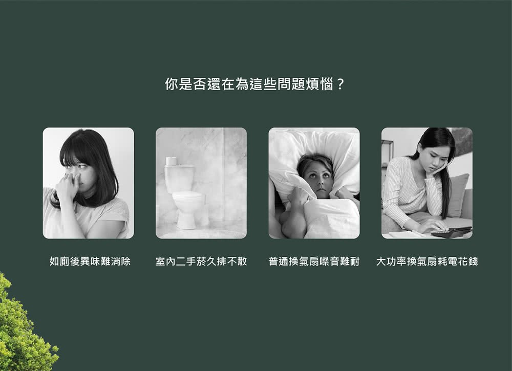 如廁後異味難消除 你是否還在為這些問題煩惱 室内二手菸久排不散 普通換氣扇噪音難耐 大功率換氣扇耗電花錢 