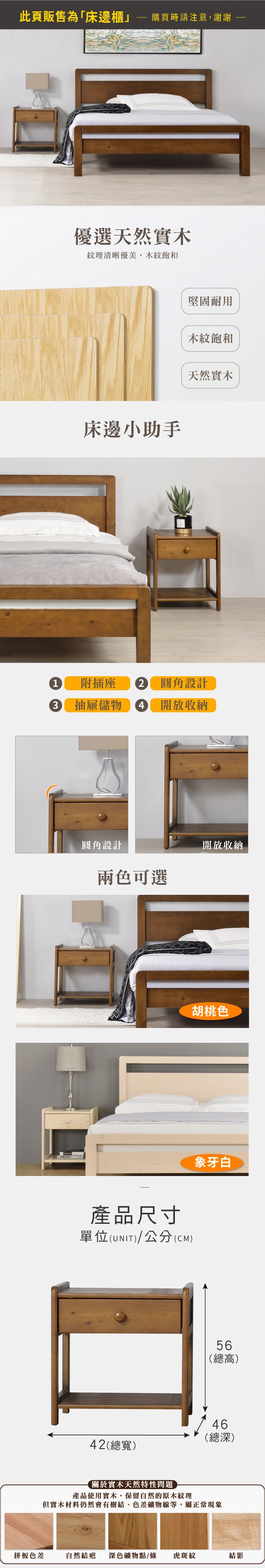 此頁販售為「床邊櫃購買時請注意,謝謝優選天然實木紋理清晰優美,木紋飽和床邊小助手堅固耐用木紋飽和天然實木1 附插座  圓角設計3抽屜儲物 4 開放收納圓角設計兩色可選開放收納產品尺寸單位(UNIT)/公分(CM)胡桃色象牙白56(總高)46(總深)42(總寬)關於實木天然特性問題產品使用實木,保留自然的原木紋理但實木材料仍然會有樹結、色差礦物線等,屬正常現象拼板色差自然結疤 深色礦物點/條虎斑紋結影