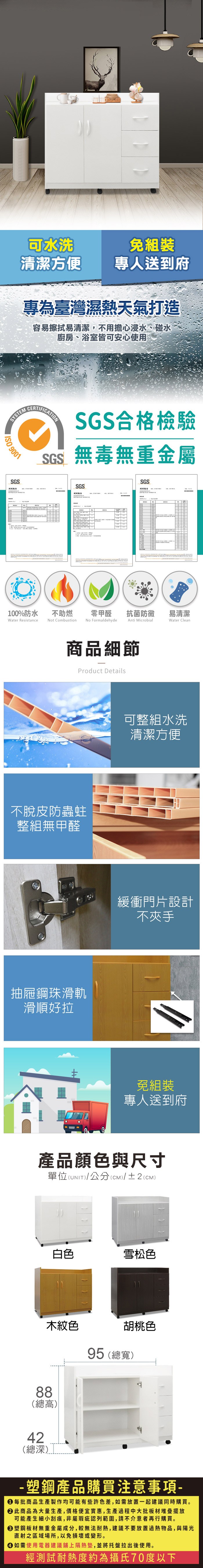 可水洗免組裝清潔方便專人送到府專為臺灣濕熱天氣打造容易擦拭易清潔,不用擔心浸水、碰水廚房、浴室皆可安心使用SYSTEM 901SGS報告0CERTIFICATIONSGS合格檢驗SGS無毒無重金屬SGS測試報告SGS100%防水Water Resistance不助燃Not Combustion零甲醛抗菌防黴易清潔No FormaldehydeAnti MicrobialWater Clean商品細節Product Details不脫皮防蟲蛀整組無甲醛抽屜鋼珠滑軌滑順好拉可整組水洗清潔方便緩衝門片設計不夾手免組裝專人送到府產品顏色與尺寸單位(UNIT)/公分(cm)/±2(CM)白色雪松色木紋色88(總高)42(總深)胡桃色95 (總寬) 塑鋼產品購買注意事項- 每批商品生產製作均可能有些許色差,如需放置一起建議同時購買。 此商品為大量生產,價格便宜實惠,生產過程中大批板材堆疊擺放可能產生細小刮痕,非屬瑕疵認列範圍,請不介意者再行購買。 塑鋼板材無重金屬成分,較無法耐熱,建議不要放置過熱物品,與陽光直射之區域場所,以免損壞或變形。 如需使用電器建議鋪上隔熱墊,並將托盤拉出後使用。經測試耐熱度約為攝氏70度以下