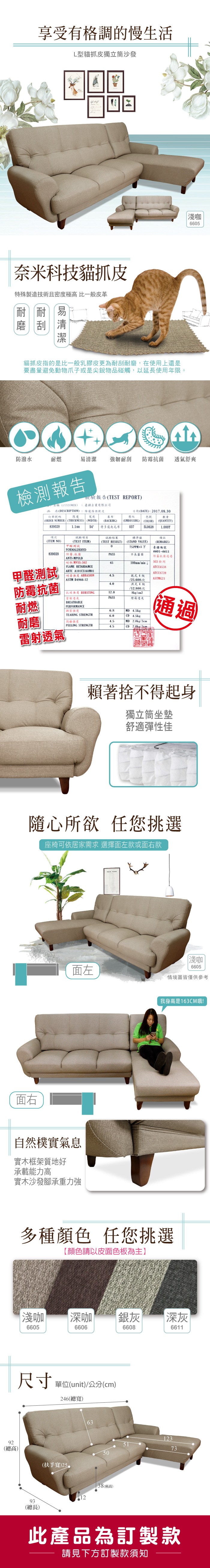 92享受有格調的慢生活L型貓抓皮獨立筒沙發奈米科技貓抓皮特殊製造技術且密度極高 比一般皮革耐耐磨刮易貓抓皮指的是比一般乳膠皮更為耐刮耐磨,在使用上還是要盡量避免動物爪子或是尖銳物碰觸,以延長使用年限。|淺咖665防潑水耐燃易清潔 強韌耐刮 防霉抗菌 透氣舒爽檢測報告名稱(CUSTOMER品名(DESCRIPTION)訂單號碼厚度(ORDER NUMBER) (THICKNESS)839029檢驗報告(TEST REPORT)臺疆企業有限公司維龍傢俱軟皮寬度日期(DATE):201708.30基布壓紋色號數量(EMBOSSING)(COLOR)(QUANTITY)0375L06281.0008(WIDTH)(BACKIHG) 特多龍起毛布試驗結果(TEST RESULT) (STAND VALUE)項次試驗項目(ITEM NO)(TEST ITEM)甲醛測試FORMALDEHYD839029防霉.抗菌標準值備註(REMARKS)075PPM以下臺疆編號6601-6611PASS不長霉菌防霉抗菌通過100mmminSGS檢測甲醛測試防霉抗菌ANTI-MPULD耐燃 MVSS-30265FLAME RETARDAMCEARTC A101CS168M01ATCC6538ATCC8739耐磨 ABRASION4.5乾式4級ASTM D4966-12/25.600次ASTMG214.0濕式4級/12.800次抗破強度 BURSTING12.08kg/cm2「雷射透氣PASS燈箱耐燃BREATHABLEPERFORMANCE撕裂強度6.8MD 4.5kgTEARING STRENGTH6.0CD 4.5kg耐磨剝離強度4.5MD 2.0kg/通過PEELING STRENGTH4.5CD 2.0kg/3cm.雷射透氣賴著捨不得起身獨立筒坐墊舒適彈性佳隨心所欲 任您挑選座椅可依居家需求 選擇面左款或面右款淺咖面左6605情境圖僅供參考面右自然樸實氣息實木框架質地好承載能力高實木沙發腳承重力強我身高是163CM哦!多種顏色 任您挑選【顏色請以皮面色板為主】淺咖深咖銀灰660566066608尺寸單位(unit)/公分(cm)246(總寬)63(總高)(扶手寬)255038(座高)1293(總長)|深灰661112373此產品為訂製款請見下方訂製款須知