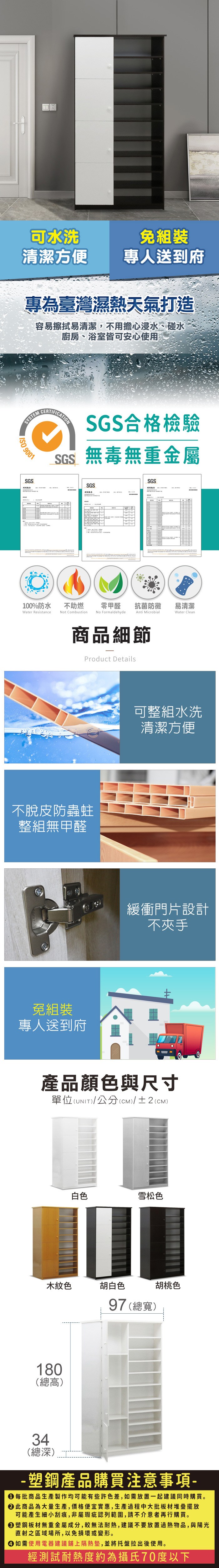 可水洗免組裝清潔方便專人送到府專為臺灣濕熱天氣打造容易擦拭易清潔,不用擔心浸水、碰水廚房、浴室皆可安心使用SYSTEM 9001SGSCERTIFICATIONSGS合格檢驗SGS無毒無重金屬SGSSGS100%防水Water Resistance不助燃Not Combustion零甲醛抗菌防黴易清潔No FormaldehydeAnti MicrobialWater Clean商品細節Product Details不脫皮防蟲蛀整組無甲醛免組裝專人送到府可整組水洗清潔方便緩衝門片設計不夾手產品顏色與尺寸單位(UNIT)/公分(CM)/±2(CM)白色雪松色木紋色胡白色180(總高)97 (總寬)胡桃色34(總深)塑鋼產品購買注意事項- 每批商品生產製作均可能有些許色差,如需放置一起建議同時購買。 此商品為大量生產,價格便宜實惠,生產過程中大批板材堆疊擺放可能產生細小刮痕,非屬瑕疵認列範圍,請不介意者再行購買。塑鋼板材無重金屬成分,較無法耐熱,建議不要放置過熱物品,與陽光直射之區域場所,以免損壞或變形。 如需使用電器建議鋪上隔熱墊,並將托盤拉出後使用。經測試耐熱度約為攝氏70度以下