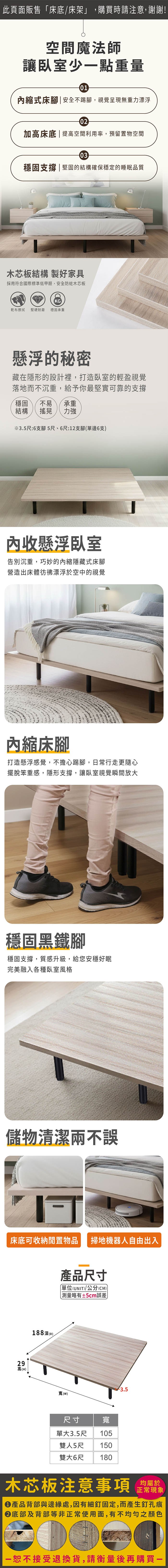 此頁面販售床底/床架」,購買時請注意,謝謝!空間魔法師讓臥室少點重量01縮式床腳| 安全不踢腳,視覺呈現無重力漂浮02加高床底 | 提高空間利用率,預留置物空間03穩固支撐|堅固的結構確保穩定的睡眠品質木芯板結構 製好家具採用符合國際標準低甲醛,安全防蛀木芯板KG乾布擦拭 堅硬耐磨 穩固承重懸浮的秘密藏在隱形的設計裡,打造臥室的輕盈視覺落地而不沉重,給予你最堅實可靠的支撐穩固不易 承重結構搖晃 力強※3.5尺:6支腳 5尺、6尺:12支腳(單邊6支收懸浮臥室告別沉重,巧妙的內縮隱藏式床腳營造出床體彷彿漂浮於空中的視覺內縮床腳打造懸浮感覺,不擔心踢腳,日常行走更隨心擺脫笨重感,隱形支撐,讓臥室視覺瞬間放大穩固黑鐵腳穩固支撐,質感升級,給您安穩好眠完美融入各種臥室風格儲物清潔兩不誤床底可收納閒置物品 掃地機器人自由出入29高(H)188深(D)產品尺寸「單位(UNIT)/公分(CM))略有±5cm誤差寬()3.5尺寸單大3.5尺寬105雙人5尺 150雙大6尺 180木芯板注意事項正常現象產品背部與邊緣處,因有細釘固定,而產生釘孔痕底部及背部等非正常使用面,有不均勻之顏色一恕不接受退換貨,請衡量後再購買一