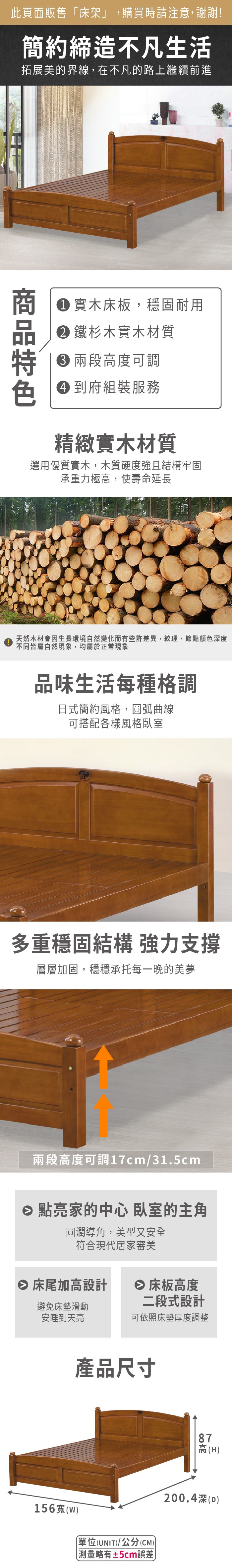 此頁面販售床架」,購買時請注意,謝謝!簡約締造不凡生活拓展美的界線,在不凡的路上繼續前進 實木床板,穩固耐用 鐵杉木實木材質 高度可調 到府組裝服務精緻實木材質選用優質實木,木質硬度強且結構牢固承重力極高,使壽命延長天然木材會生長環境自然變化而有些許差異,紋理、節點顏色深度不同皆屬自然現象,均屬於正常現象品味生活每種格調日式簡約風格,圓弧曲線可搭配各樣風格臥室多重穩固結構 強力支撐層層加固,穩穩承托每一晚的美夢兩段高度可調17cm/31.5cm 點亮家的中心 臥室的主角圓潤導角,美型又安全符合現代居家審美 床尾加高設計 床板高度避免床墊滑動安睡到天亮二段式設計可依照床墊厚度調整產品尺寸156寬(單位(UNIT)/公分(CM))「測量略有±5cm誤差87高(H)200.4深()