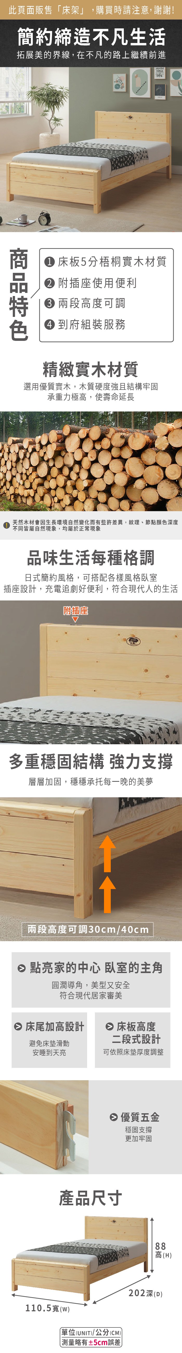 此頁面販售「床架」,購買時請注意,謝謝!簡約締造不凡生活拓展美的界線,在不凡的路上繼續前進CREATIVEFORGE 床板5分梧桐實木材質 附插座使用便利 高度可調 到府組裝服務精緻實木材質選用優質實木,木質硬度強且結構牢固承重力極高,使壽命延長天然木材會因生長環境自然變化而有些許差異,紋理、節點顏色深度不同皆屬自然現象,均屬於正常現象品味生活每種格調日式簡約風格,可搭配各樣風格臥室插座設計,充電追劇好便利,符合現代人的生活附插座多重穩固結構 強力支撐層層加固,穩穩承托每一晚的美夢兩段高度可調30cm/40cm 點亮家的中心 臥室的主角圓潤導角,美型又安全符合現代居家審美 床尾加高設計 床板高度避免床墊滑動安睡到天亮二段式設計可依照床墊厚度調整 優質五金穩固支撐更加牢固產品尺寸110.5(w單位(UNIT)/公分(CM) 測量略有±5cm誤差)88高(H)202深(D)