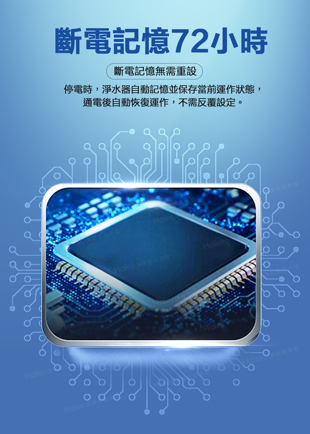 斷電記憶72小時 斷電記憶無需重設 停電時,淨水器自動記憶並保存當前運作狀態, 通電後自動恢復運作,不需反覆設定。 Haieram家 