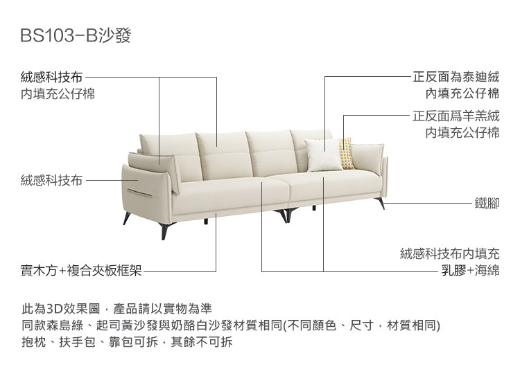 S103B沙發絨感科技布填充公仔棉-正反面泰迪絨填充公仔棉-正反面為羊羔絨内填充公仔棉絨感科技布-鐵腳絨感科技布内填充乳膠+海綿實木方+複合夾板框架此為3D效果圖產品請以實物為準同款森島綠、起司黃沙發與奶酪白沙發材質相同(不同顏色、尺寸,材質相同)抱枕、扶手包、靠包可拆,其餘不可拆