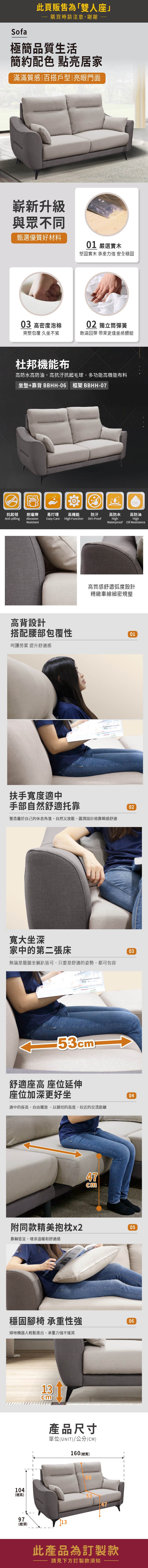 Sofa此頁販售為「雙人座購買時請注意,謝謝極簡品質生活簡約配色 點亮居家滿滿質感|百搭戶型|亮眼門面嶄新升級與眾不同甄選優質好材料01 嚴選實木堅固實木 承重力強 安全穩固03 高密度泡棉02 獨立筒彈簧完整包覆 久坐不累飽滿回彈 帶來更佳坐感體驗杜邦機能布高防水高防油,高抗汙抗起毛球,多功能高機能布料坐墊+靠背 BBHH-06 框架 BBHH-07OIL抗起毬耐磨擦易打理高機能防汙高防水高防油Anti-pillingAbrasionEasy-CareHigh FunctionDirt-ProofResistantHighHighWaterproof Oil Resistance高背設計高質感舒適弧度設計精緻車線細密規整搭配腰部包覆性01呵護勞累 提升舒適感扶手寬度適中手部自然舒適托靠營造屬於自己的休息角落,自然又放鬆,圓潤設計倚靠瞬感舒適02寬大坐深家中的第二張床無論是盤腿坐躺皆可,只要是舒適的姿勢,都可包容0353舒適座高 座位延伸座位加深更好坐適中的座高,自由擺放,以親切的高度,拉近的交流距離47cm04附同款精美抱枕x205靠躺皆宜,增添溫暖和舒適感穩固腳椅 承重性強掃地機器人輕鬆進出,承重力強不搖晃104(總高)13cm產品尺寸單位(UNIT)/公分(CM)160(總寬)97(總深)13665347此產品為訂製款請見下方訂製款須知06