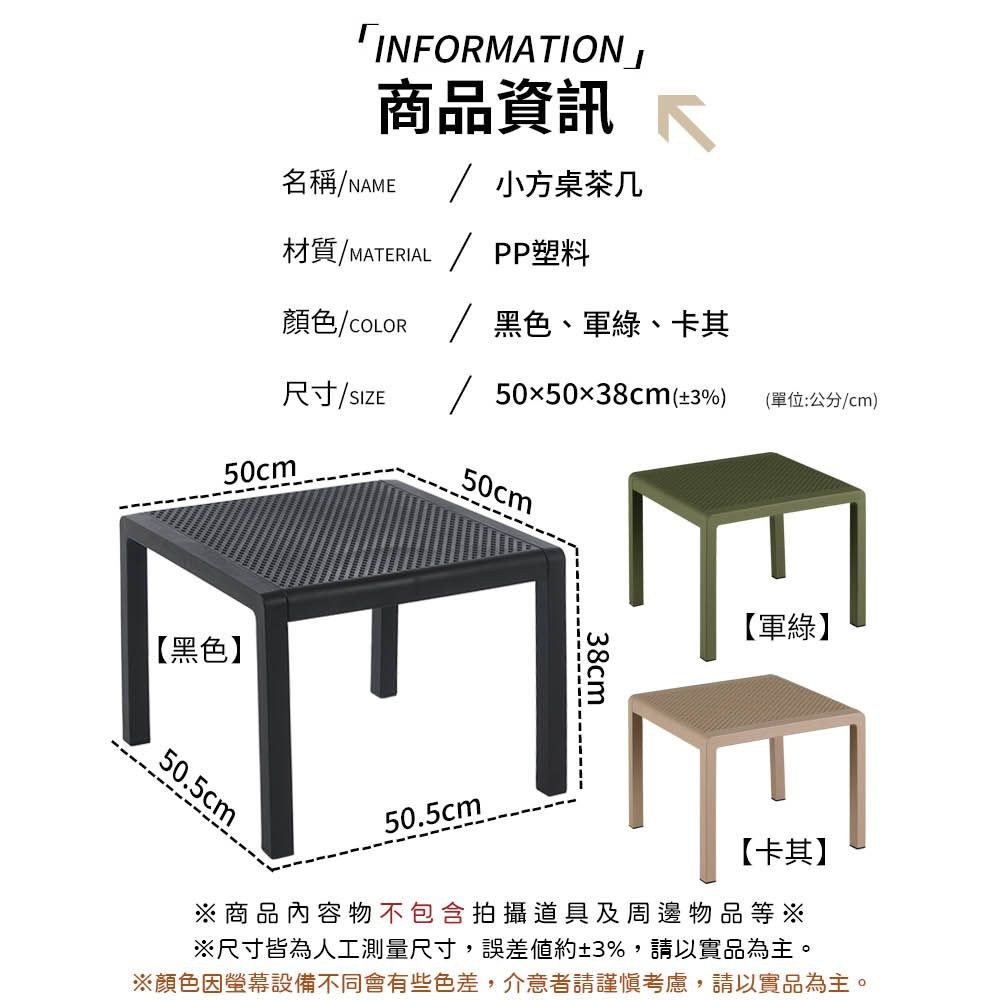 「IFORMATION」商品資訊 N名稱NAME 小方桌茶几材質M MATERIAL / PP塑料顏色/COLOR / 黑色、軍綠、卡其505038cm(±3%)尺寸/SIZE/50cm【黑色】50.5cm50cm(單位:公分/cm)【軍綠】【卡其】38cm50.5cm※商品內容物不包含拍攝道具及周邊物品等※※尺寸皆為人工測量尺寸,誤差約±3%,請以實品為主。※顏色因螢幕設備不同會有些色差,介意者請謹慎考慮,請以實品為主。