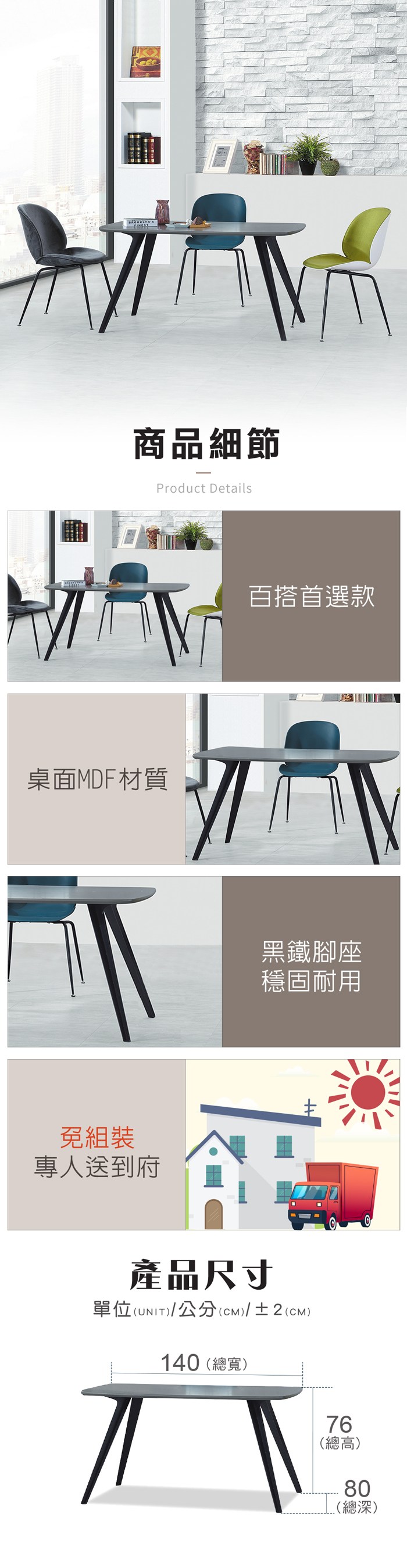 商品細節Product Details桌面MDF材質免組裝專人送到府百搭首選款黑鐵腳座穩固耐用產品尺寸單位(UNIT)/公分(cm)/±2()140(總寬)76(總高)80(總深)